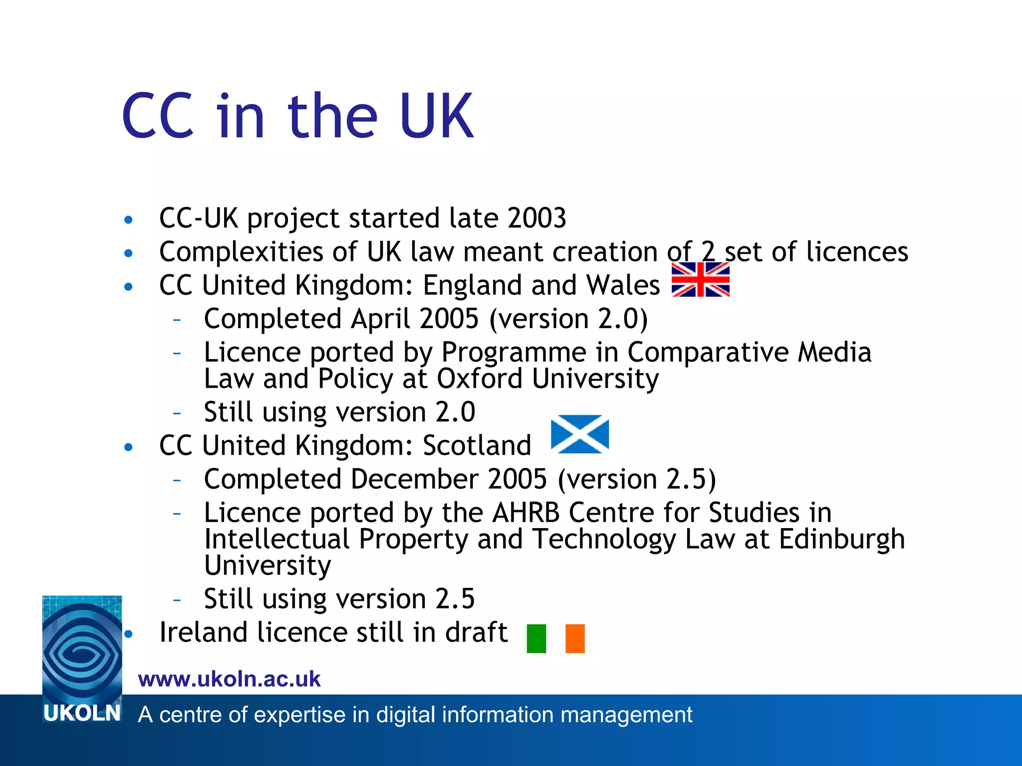 CC in the UK CC-UK project started late 2003 Complexities of UK law meant creation of 2 set of licences CC United Kingdom: England and Wales Completed April 2005 (version 2.0) Licence ported by Programme in Comparative Media Law and Policy at Oxford University  Still using version 2.0 CC United Kingdom: Scotland Completed December 2005 (version 2.5) Licence ported by the AHRB Centre for Studies in Intellectual Property and Technology Law at Edinburgh University  Still using version 2.5 Ireland licence still in draft 