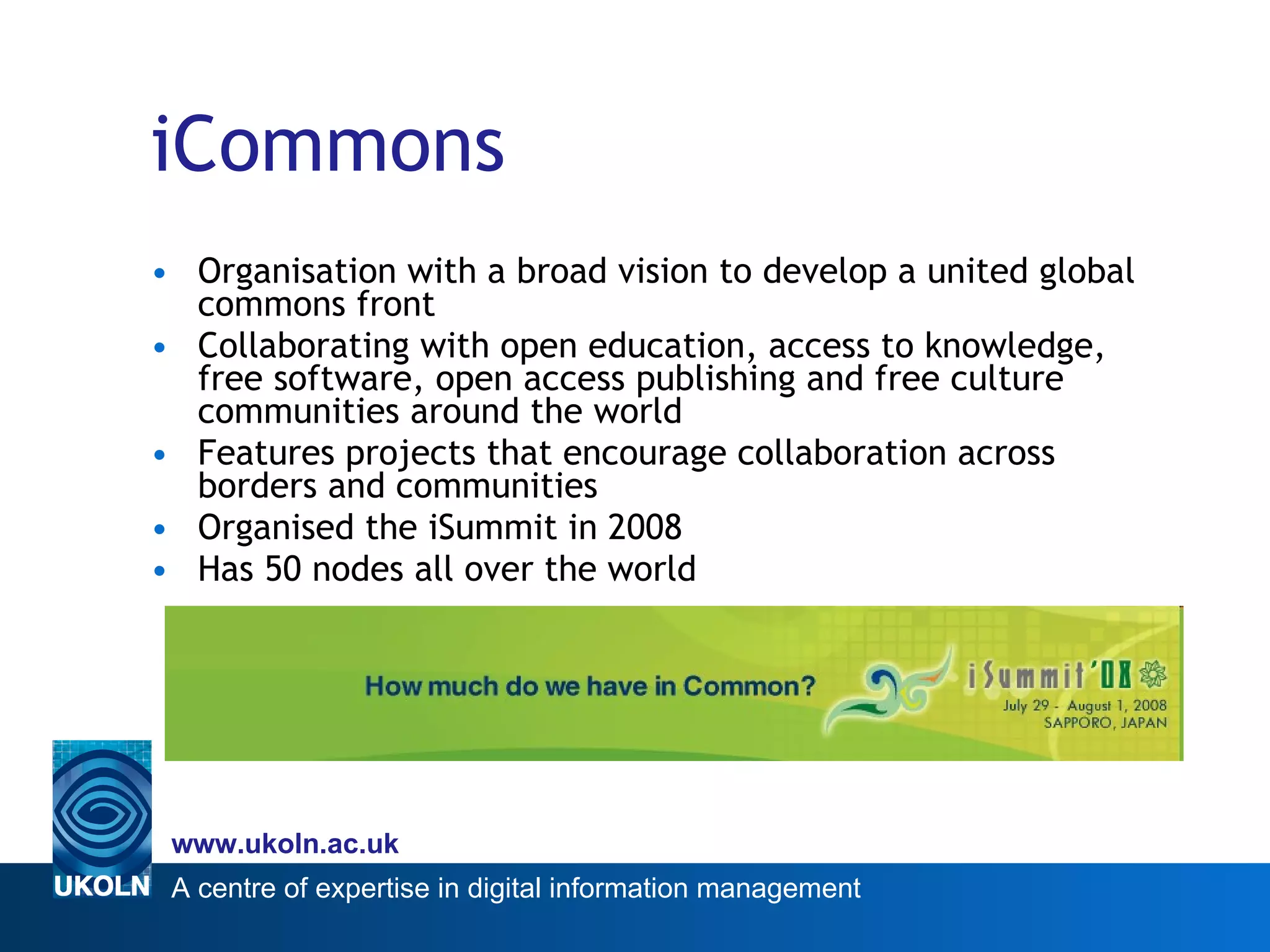 iCommons Organisation with a broad vision to develop a united global commons front Collaborating with open education, access to knowledge, free software, open access publishing and free culture communities around the world  Features projects that encourage collaboration across borders and communities Organised the iSummit in 2008 Has 50 nodes all over the world 