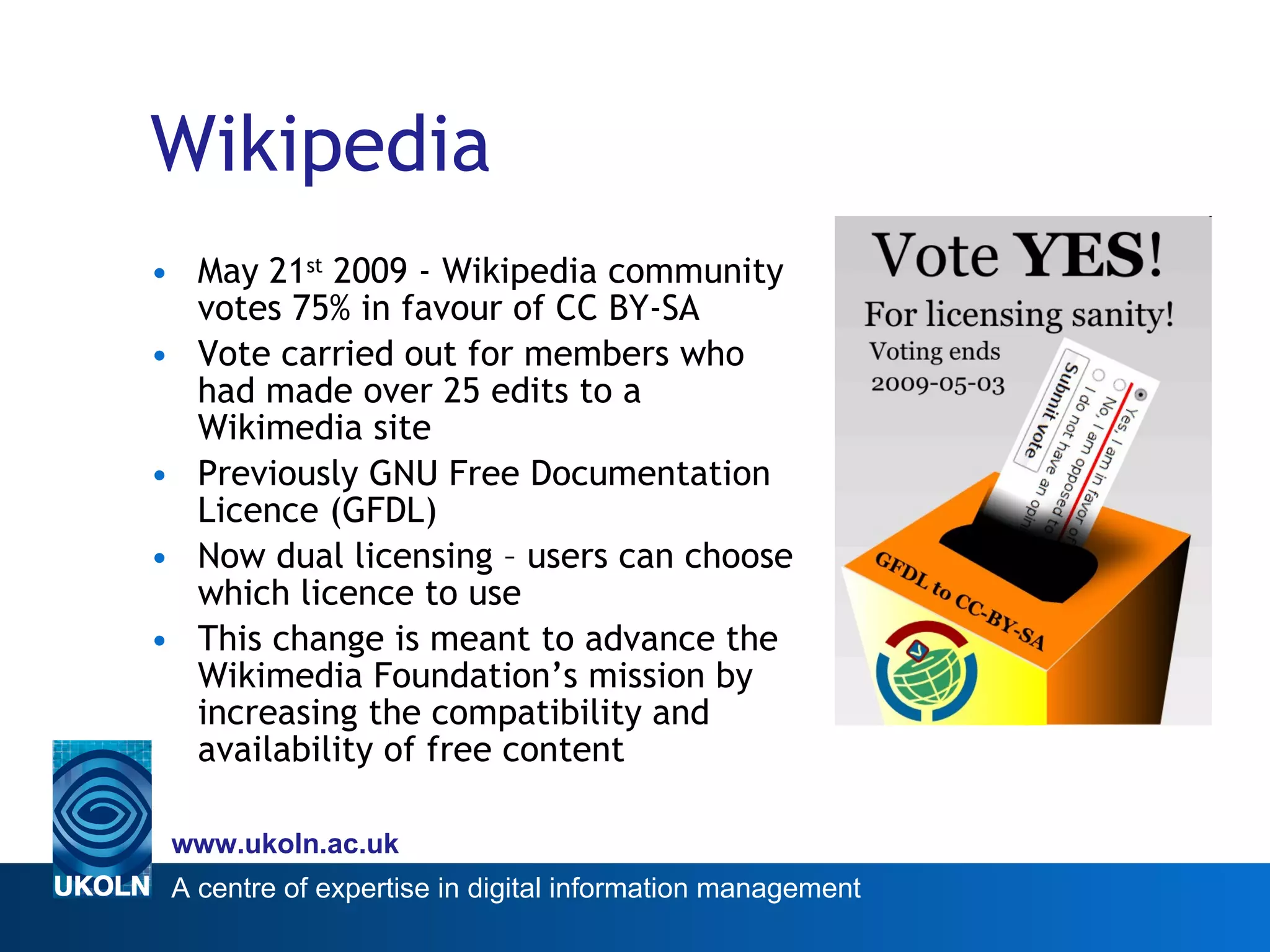 Wikipedia May 21 st  2009 - Wikipedia community votes 75% in favour of CC BY-SA Vote carried out for members who had made over 25 edits to a Wikimedia site  Previously GNU Free Documentation Licence (GFDL) Now dual licensing – users can choose which licence to use This change is meant to advance the Wikimedia Foundation’s mission by increasing the compatibility and availability of free content  