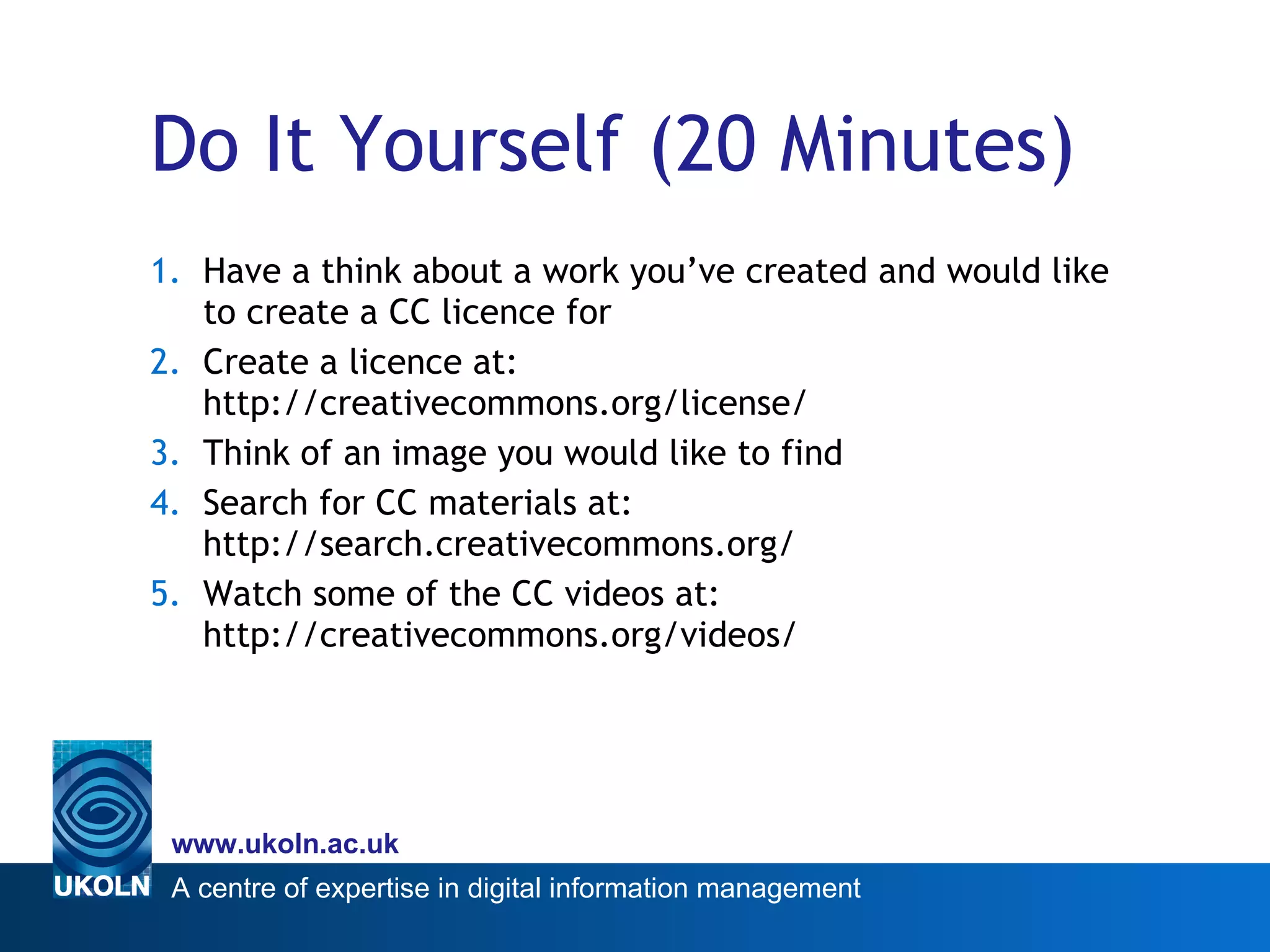 Do It Yourself (20 Minutes) Have a think about a work you’ve created and would like to create a CC licence for Create a licence at:  http://creativecommons.org/license/ Think of an image you would like to find Search for CC materials at: http://search.creativecommons.org/ Watch some of the CC videos at: http://creativecommons.org/videos/ 