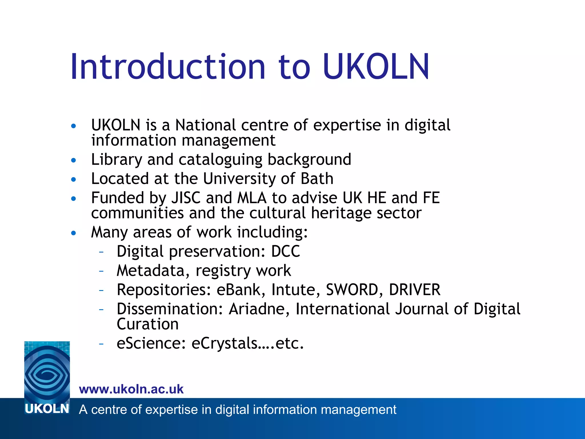 Introduction to UKOLN UKOLN is a National centre of expertise in digital information management Library and cataloguing background Located at the University of Bath Funded by JISC and MLA to advise UK HE and FE communities and the cultural heritage sector Many areas of work including: Digital preservation: DCC Metadata, registry work Repositories: eBank, Intute, SWORD, DRIVER Dissemination: Ariadne, International Journal of Digital Curation eScience: eCrystals….etc. 