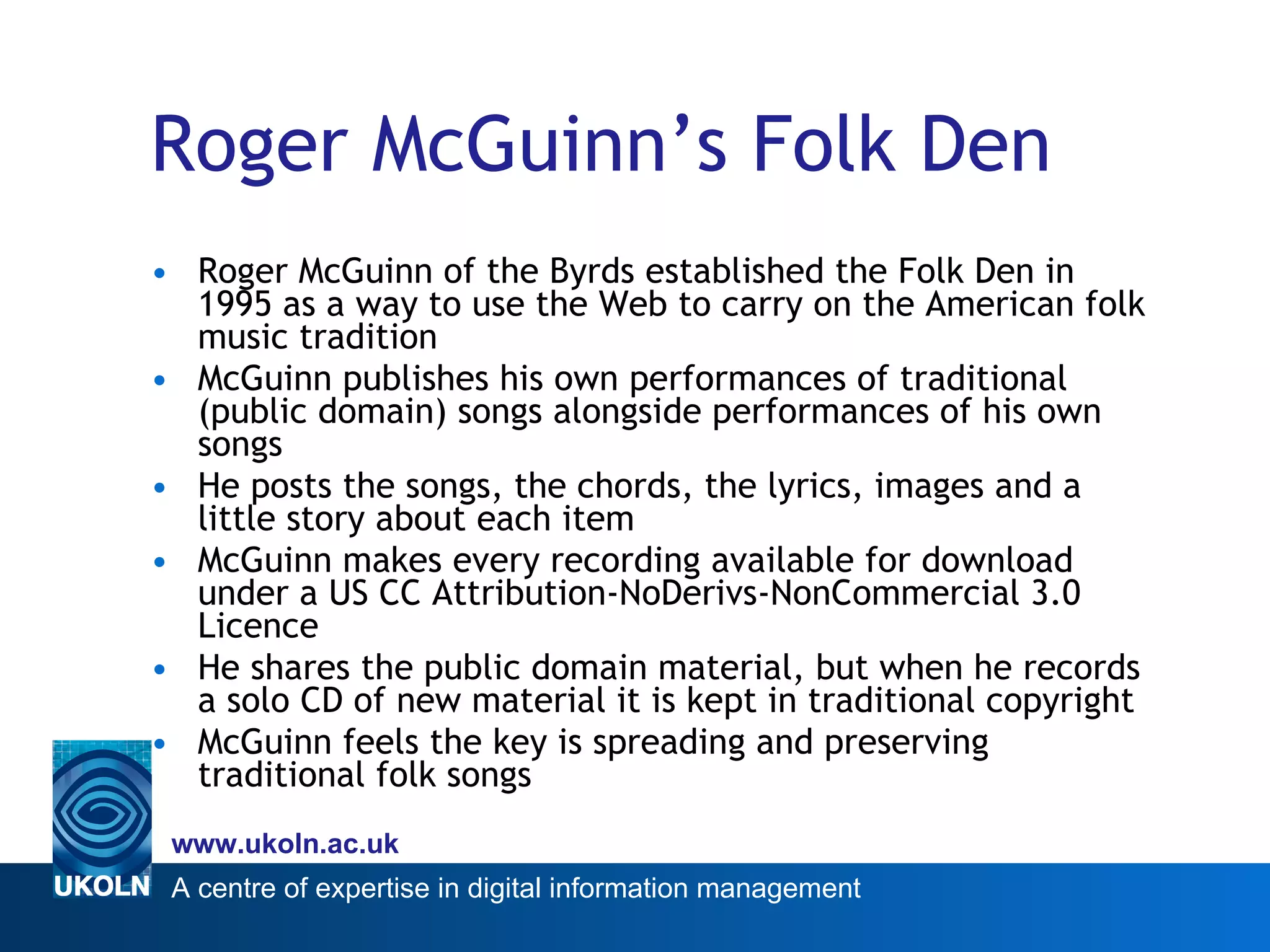 Roger McGuinn’s Folk Den   Roger McGuinn of the Byrds established the Folk Den in 1995 as a way to use the Web to carry on the American folk music tradition McGuinn publishes his own performances of traditional (public domain) songs alongside performances of his own songs  He posts the songs, the chords, the lyrics, images and a little story about each item McGuinn makes every recording available for download under a US CC Attribution-NoDerivs-NonCommercial 3.0 Licence He shares the public domain material, but when he records a solo CD of new material it is kept in traditional copyright  McGuinn feels the key is spreading and preserving traditional folk songs 