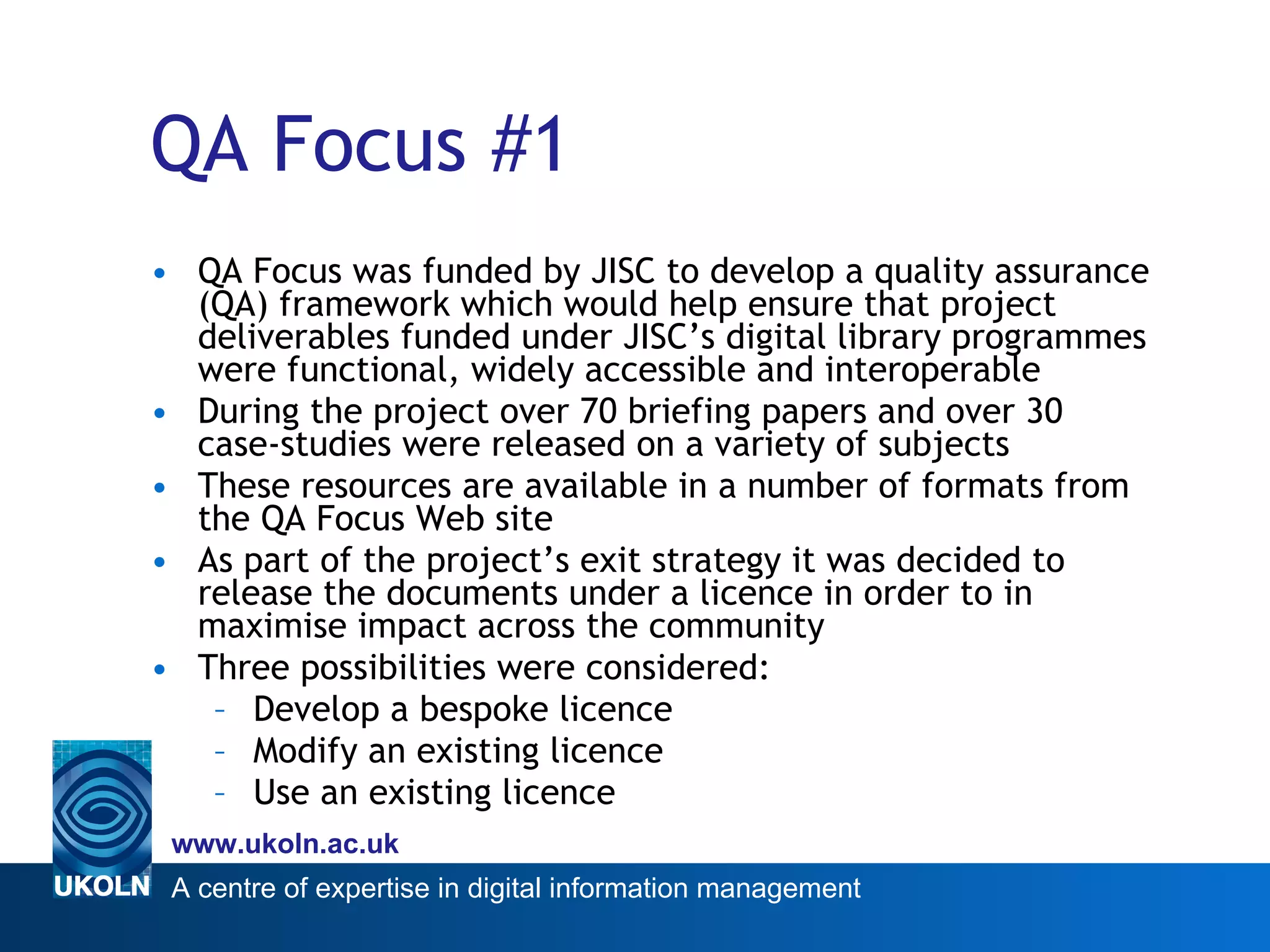 QA Focus #1 QA Focus was funded by JISC to develop a quality assurance (QA) framework which would help ensure that project deliverables funded under JISC’s digital library programmes were functional, widely accessible and interoperable During the project over 70 briefing papers and over 30 case-studies were released on a variety of subjects  These resources are available in a number of formats from the QA Focus Web site As part of the  project’s exit strategy  it was decided to release the documents under a licence in order to  in maximise impact across the community Three possibilities were considered: Develop a bespoke licence Modify an existing licence Use an existing licence 
