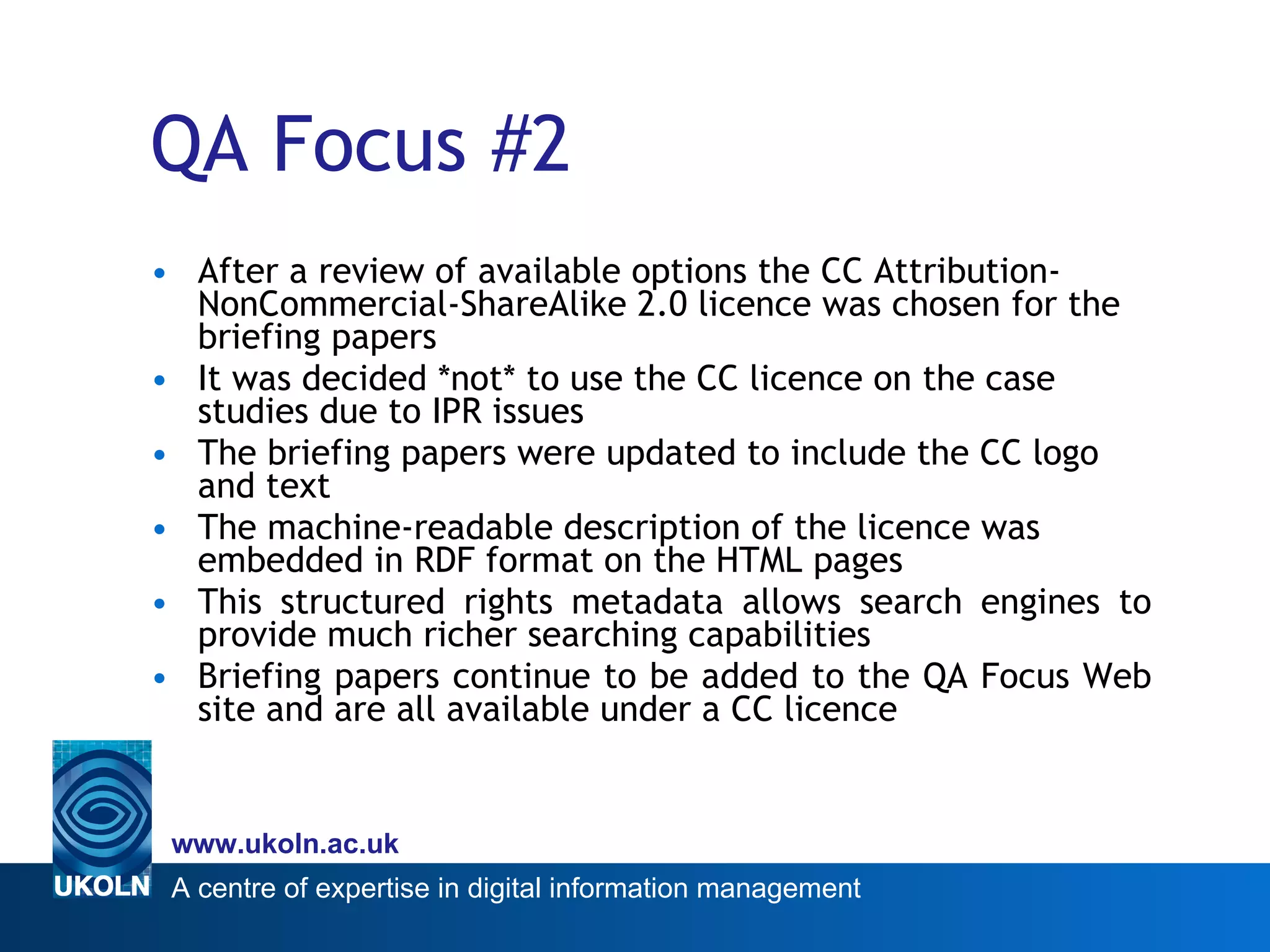 QA Focus #2 After a review of available options the CC Attribution-NonCommercial-ShareAlike 2.0 licence was chosen  for the briefing papers It was decided *not* to use the CC licence on the case studies due to IPR issues The briefing papers were updated to include the  CC  logo and text The machine-readable description of the licence was embedded in RDF format on the HTML pages This structured rights metadata allows search engines to provide much richer searching capabilities Briefing papers continue to be added to the QA Focus Web site and are all available under a CC licence 