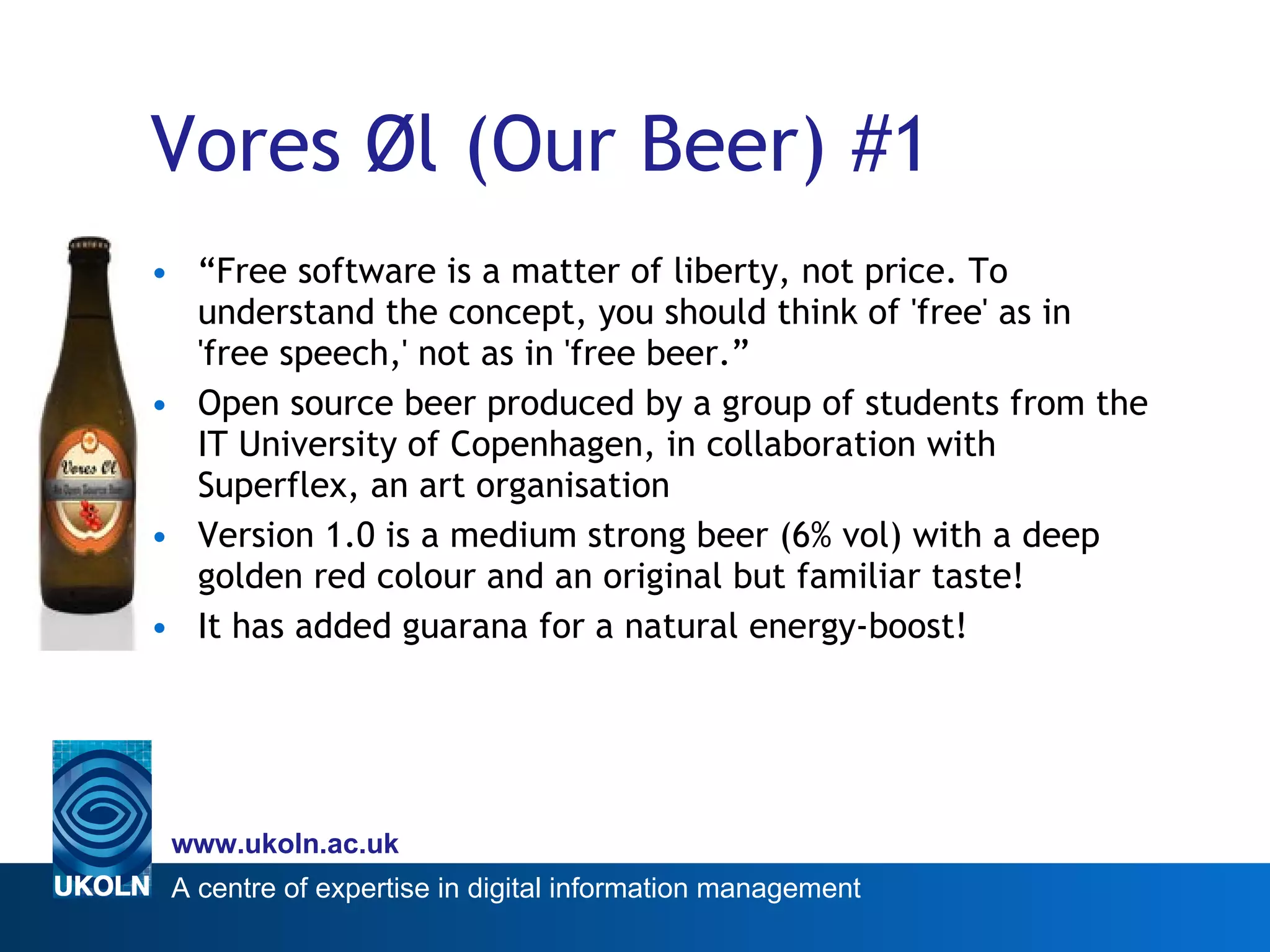 Vores Øl (Our Beer) #1 “ Free software is a matter of liberty, not price. To understand the concept, you should think of 'free' as in 'free speech,' not as in 'free beer.” Open source beer produced by a group of students from the IT University of Copenhagen, in collaboration with Superflex, an art organisation  Version 1.0 is a medium strong beer (6% vol) with a deep golden red colour and an original but familiar taste! It has added guarana for a natural energy-boost! 