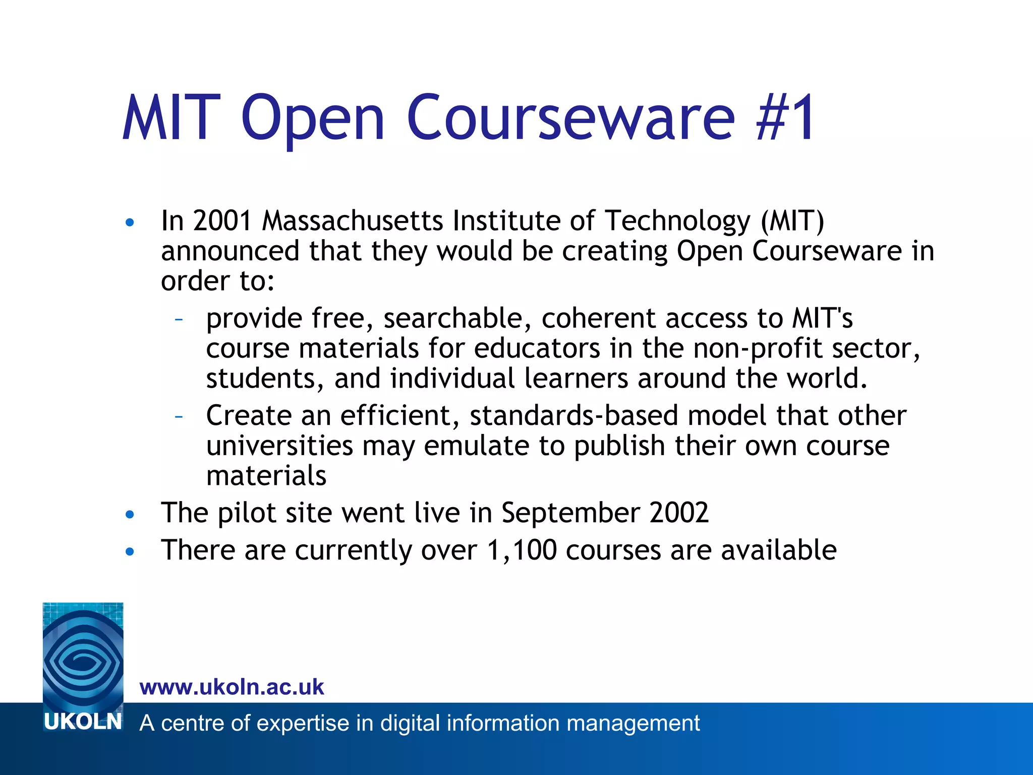 MIT Open Courseware #1 In 2001 Massachusetts Institute of Technology (MIT) announced that they would be creating Open Courseware in order to:  provide free, searchable, coherent access to MIT's course materials for educators in the non-profit sector, students, and individual learners around the world. Create an efficient, standards-based model that other universities may emulate to publish their own course materials  The pilot site went live in September 2002 There are currently over 1,100 courses are available 