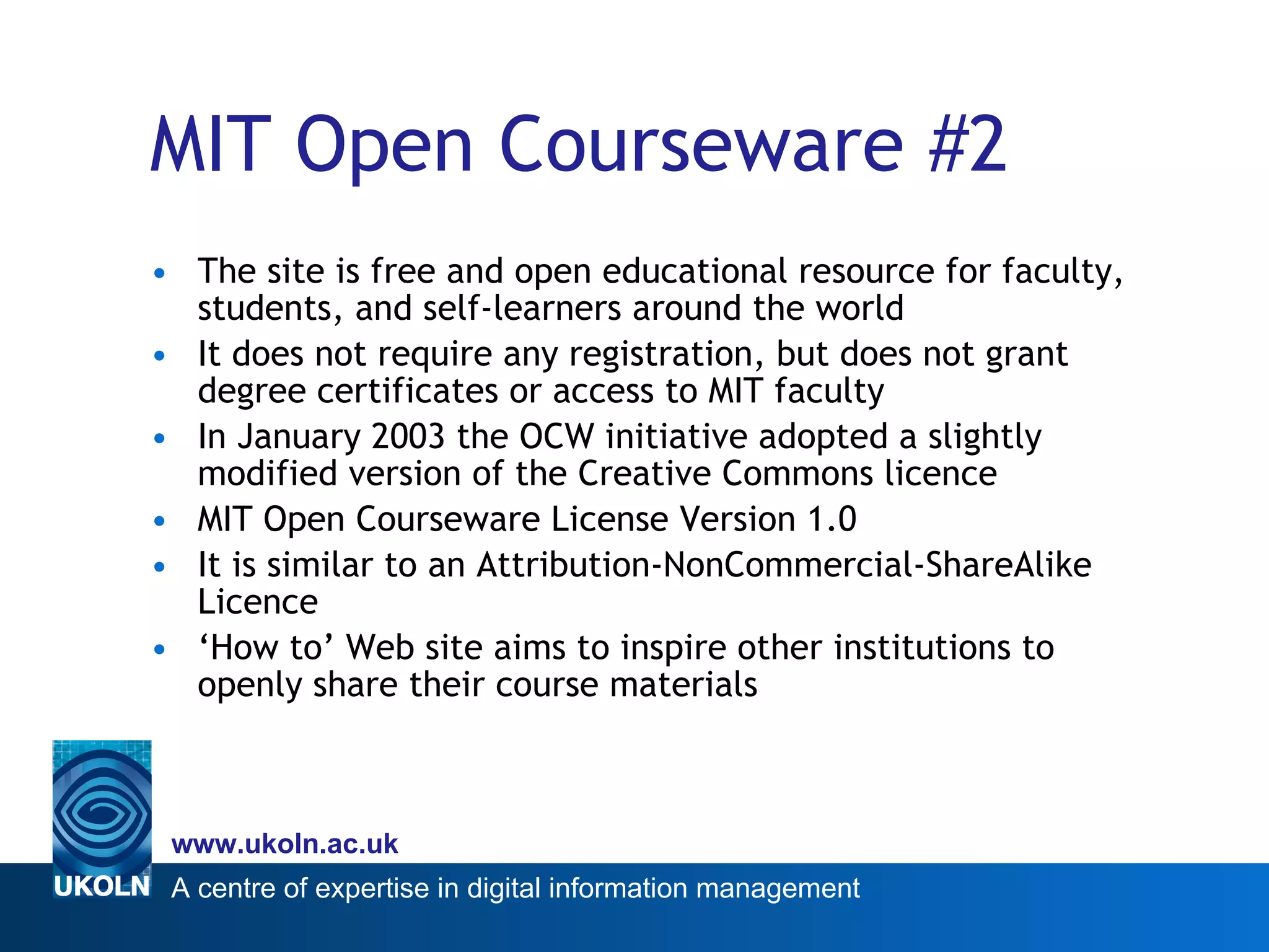 MIT Open Courseware #2 The site is free and open educational resource for faculty, students, and self-learners around the world It does not require any registration, but does not grant  degree certificates or access to MIT faculty In January 2003 the OCW initiative adopted a slightly modified version of the Creative Commons licence MIT Open Courseware License Version 1.0  It is similar to an  Attribution-NonCommercial-ShareAlike Licence ‘ How to’ Web site aims to inspire other institutions to openly share their course materials  