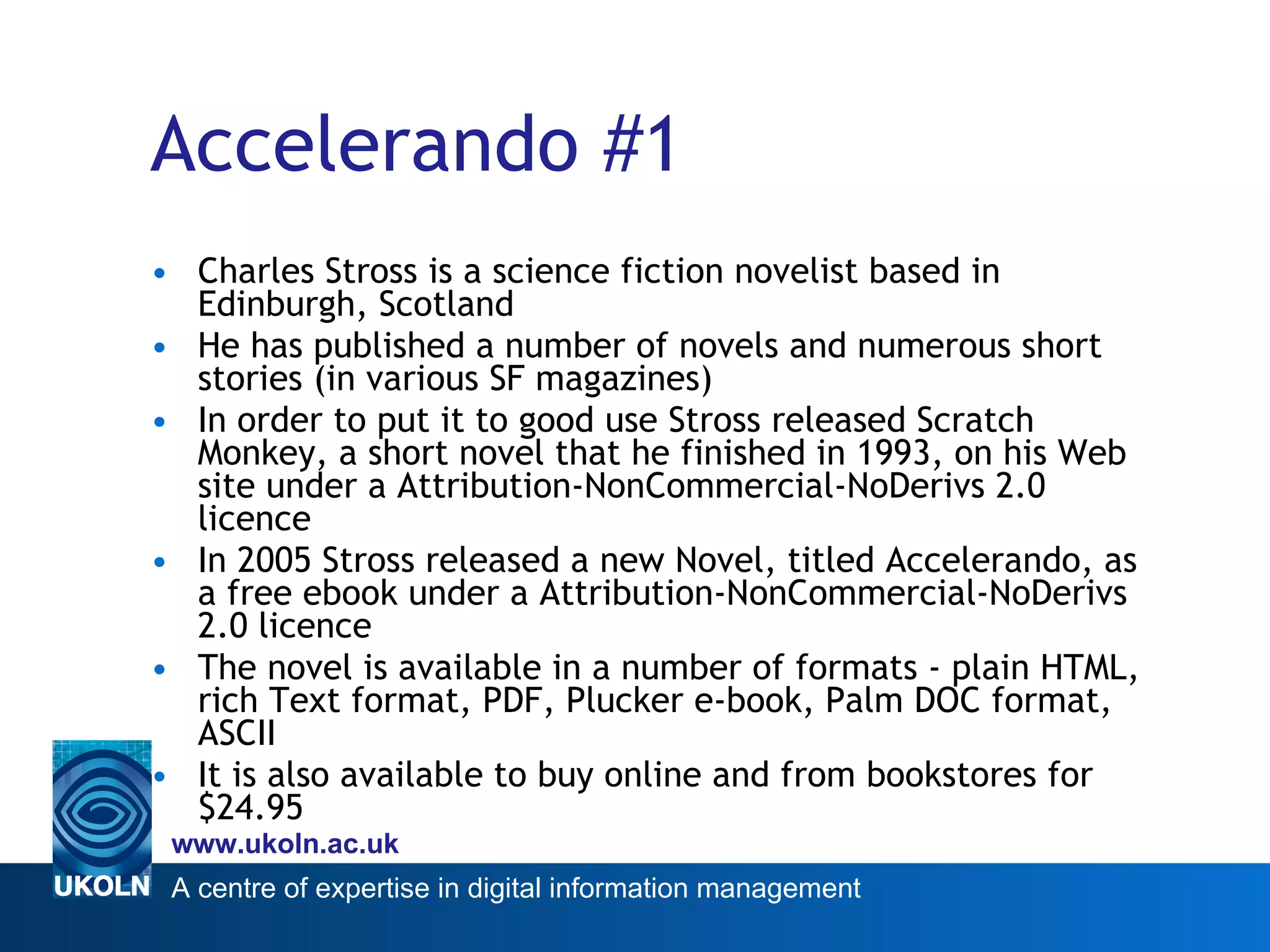 Accelerando #1 Charles Stross is a science fiction novelist based in Edinburgh, Scotland He has published a number of novels and numerous short stories (in various SF magazines) In order to put it to good use Stross released Scratch Monkey, a short novel that he finished in 1993, on his Web site under a Attribution-NonCommercial-NoDerivs 2.0 licence In 2005 Stross released a new Novel, titled Accelerando, as a free ebook under a Attribution-NonCommercial-NoDerivs 2.0 licence The novel is available in a number of formats - plain HTML, rich Text format, PDF, Plucker e-book, Palm DOC format, ASCII It is also available to buy online and from bookstores for $24.95 