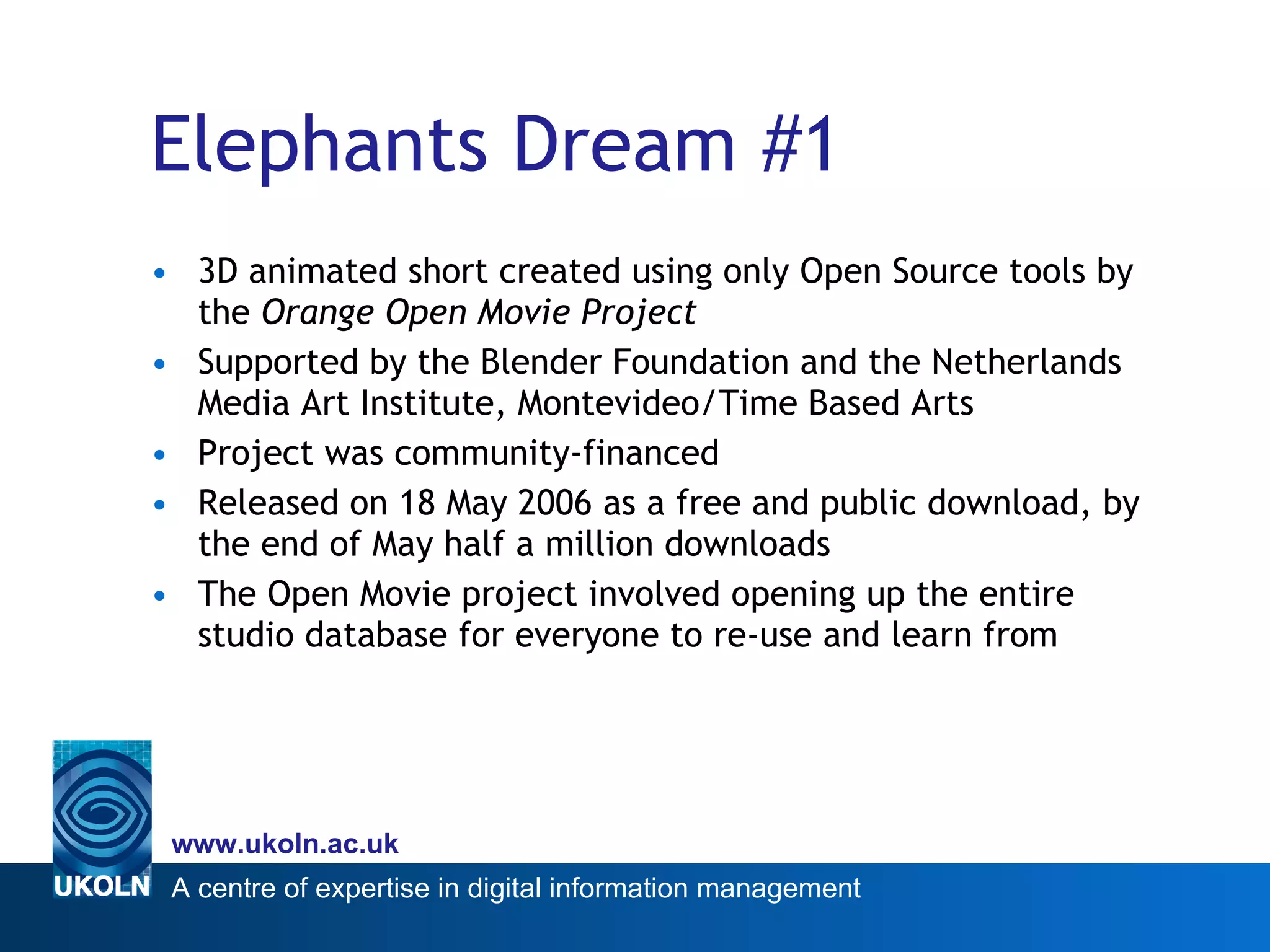 Elephants Dream #1 3D animated short created using only Open Source tools by the  Orange Open Movie Project   Supported by the Blender Foundation and the Netherlands Media Art Institute, Montevideo/Time Based Arts Project was community-financed Released on 18 May 2006 as a free and public download, by the end of May half a million downloads The Open Movie project involved opening up the entire studio database for everyone to re-use and learn from  