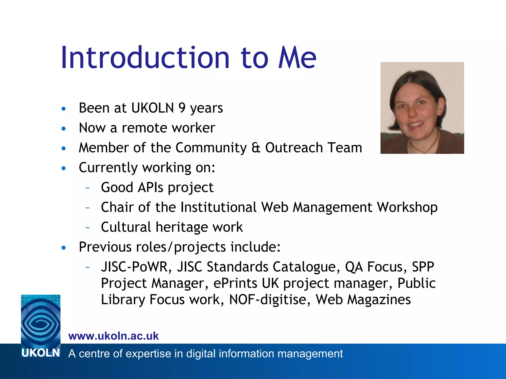 Introduction to Me Been at UKOLN 9 years Now a remote worker Member of the Community & Outreach Team Currently working on: Good APIs project Chair of the Institutional Web Management Workshop  Cultural heritage work Previous roles/projects include: JISC-PoWR, JISC Standards Catalogue, QA Focus, SPP Project Manager, ePrints UK project manager, Public Library Focus work, NOF-digitise, Web Magazines 