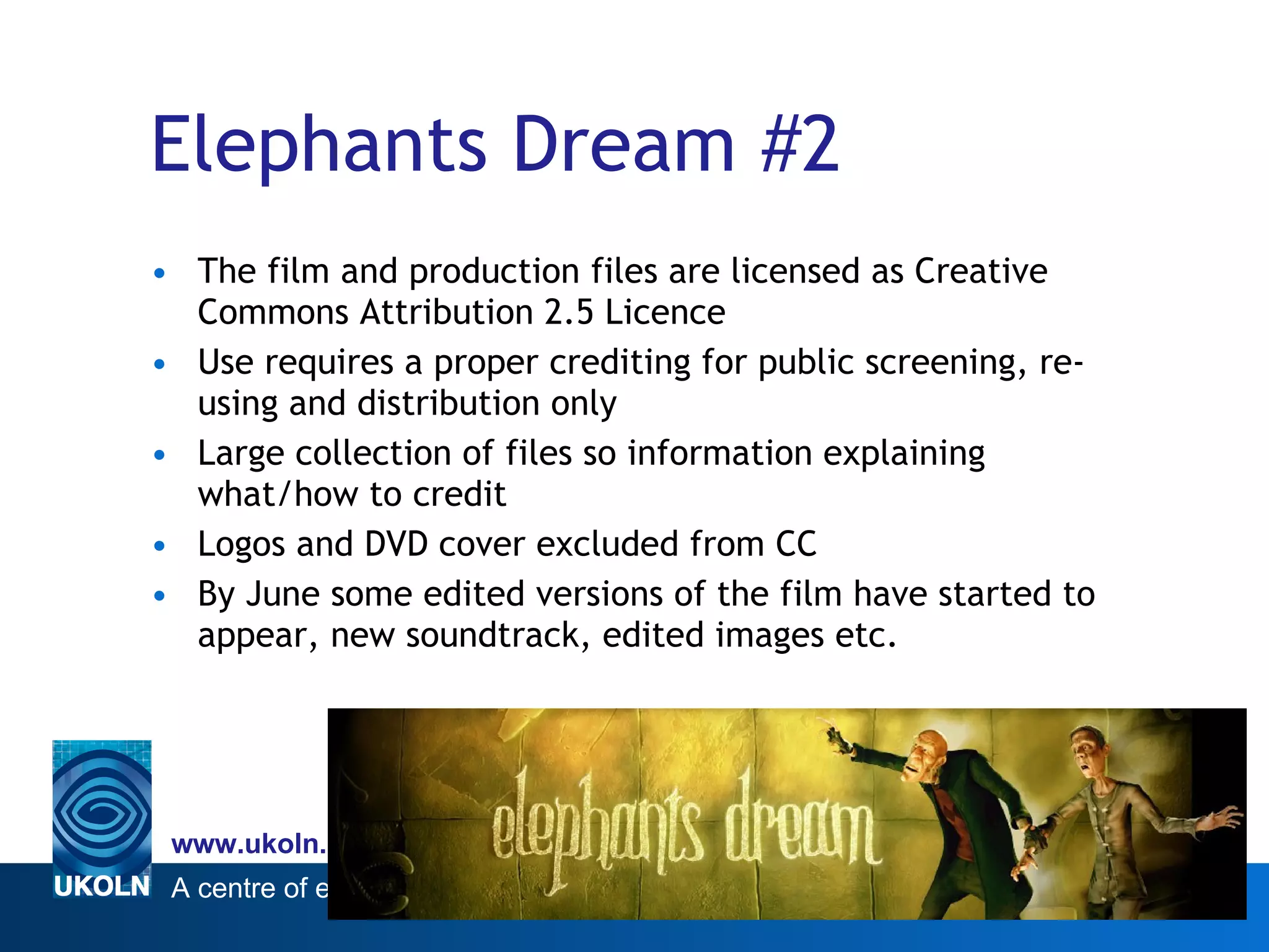 Elephants Dream #2 The film and production files are licensed as Creative Commons Attribution 2.5 Licence Use requires a proper crediting for public screening, re-using and distribution only Large collection of files so information explaining what/how to credit Logos and DVD cover excluded from CC By June some edited versions of the film have started to appear, new soundtrack, edited images etc. 