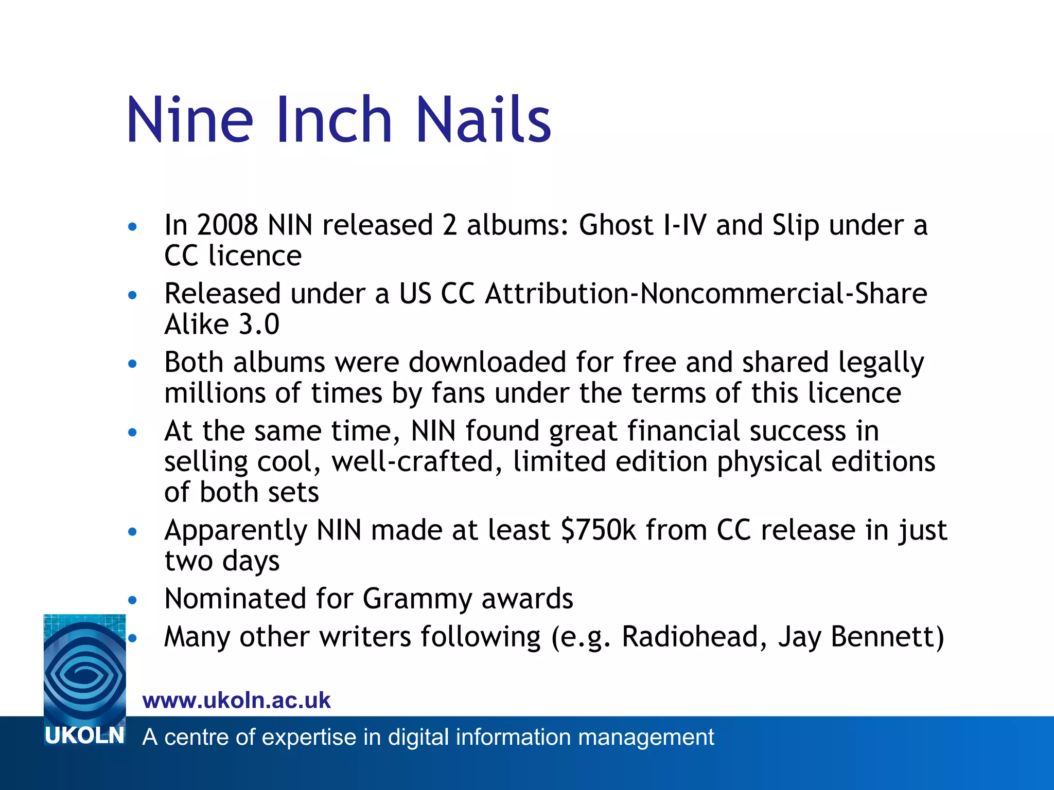 Nine Inch Nails In 2008 NIN released 2 albums: Ghost I-IV and Slip under a CC licence Released under a US CC Attribution-Noncommercial-Share Alike 3.0 Both albums were downloaded for free and shared legally millions of times by fans under the terms of this licence  At the same time, NIN found great financial success in selling cool, well-crafted, limited edition physical editions of both sets Apparently NIN made at least $750k from CC release in just two days Nominated for Grammy awards Many other writers following (e.g. Radiohead, Jay Bennett) 