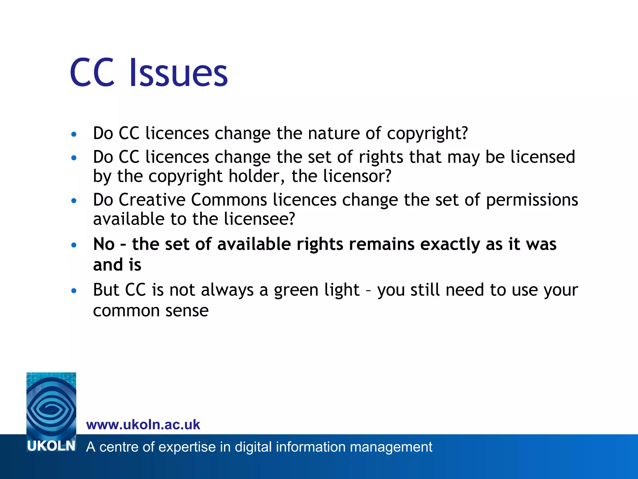 CC Issues Do CC licences change the nature of copyright? Do CC licences change the set of rights that may be licensed by the copyright holder, the licensor? Do Creative Commons licences change the set of permissions available to the licensee? No – the set of available rights remains exactly as it was and is  But CC is not always a green light – you still need to use your common sense 