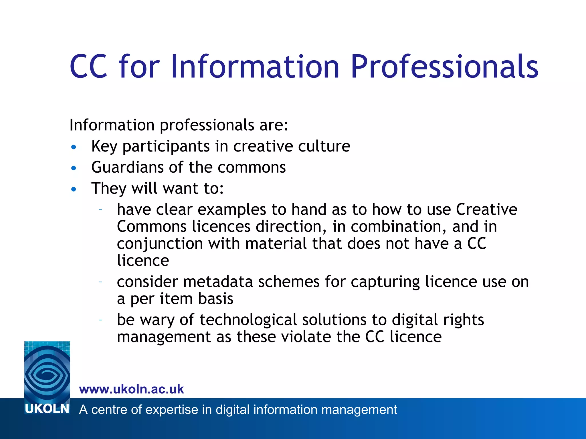 CC for Information Professionals Information professionals are: Key participants in creative culture Guardians of the commons  They will want to:  have clear examples to hand as to how to use Creative Commons licences direction, in combination, and in conjunction with material that does not have a CC licence consider metadata schemes for capturing licence use on a per item basis  be wary of technological solutions to digital rights management as these violate the CC licence 