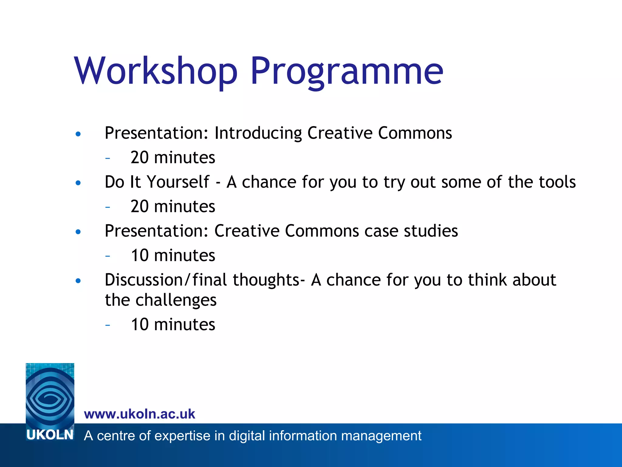 Workshop Programme Presentation: Introducing Creative Commons 20 minutes Do It Yourself - A chance for you to try out some of the tools 20 minutes Presentation: Creative Commons case studies 10 minutes Discussion/final thoughts- A chance for you to think about the challenges 10 minutes 