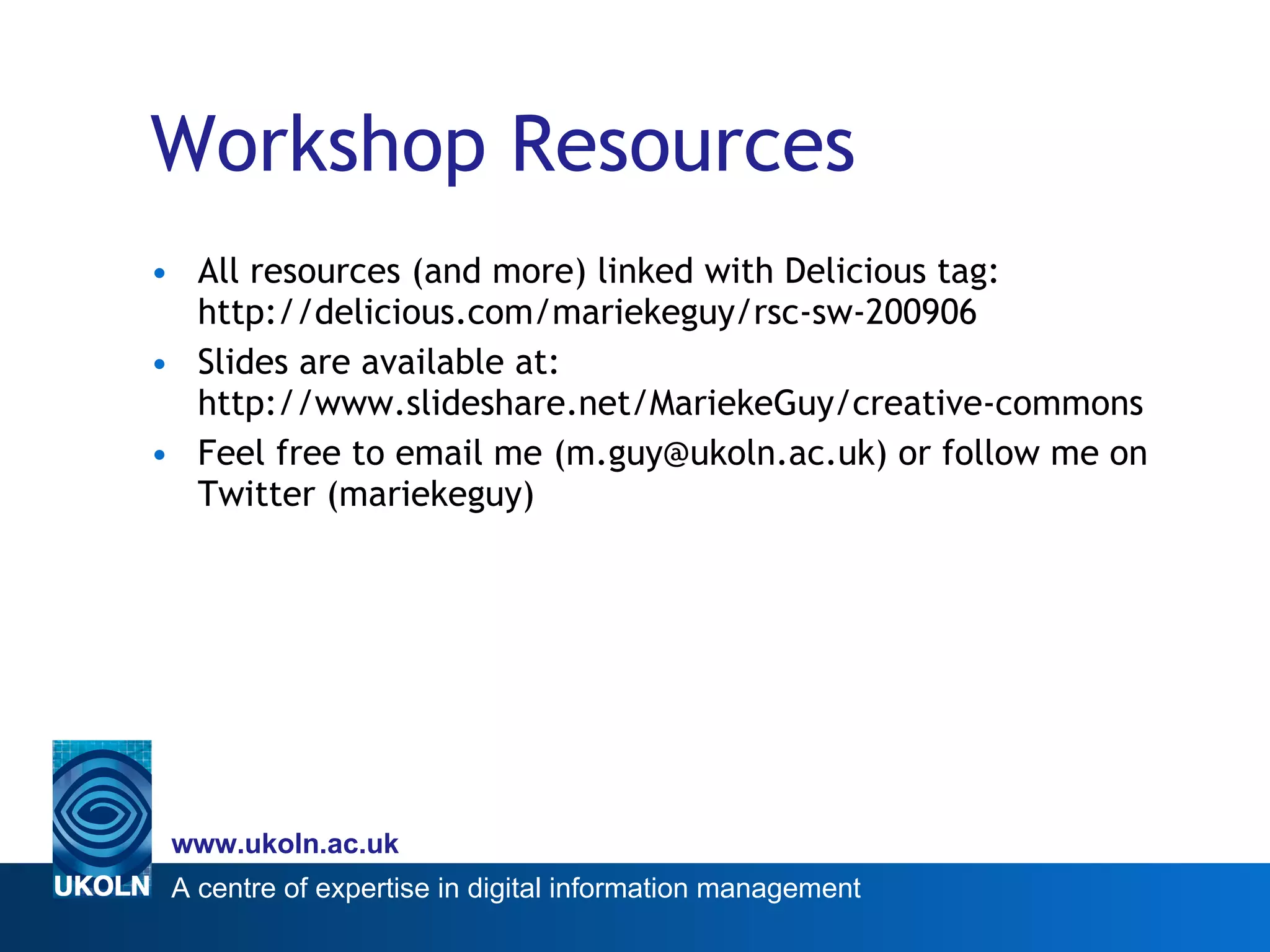 Workshop Resources All resources (and more) linked with Delicious tag: http://delicious.com/mariekeguy/rsc-sw-200906 Slides are available at: http://www.slideshare.net/MariekeGuy/creative-commons Feel free to email me (m.guy@ukoln.ac.uk) or follow me on Twitter (mariekeguy) 