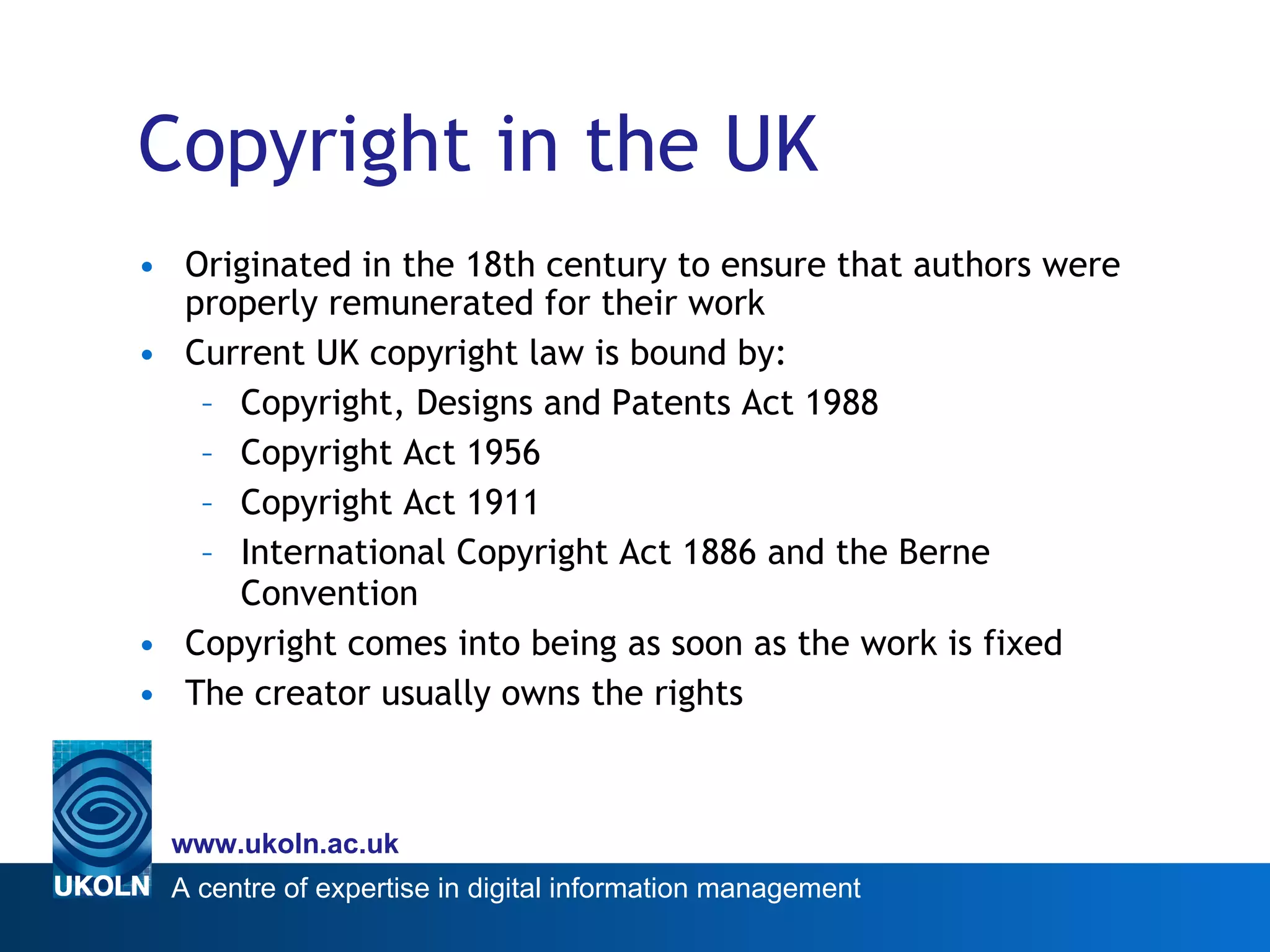 Copyright in the UK Originated in the 18th century to ensure that authors were properly remunerated for their work Current UK copyright law is bound by: Copyright, Designs and Patents Act 1988 Copyright Act 1956 Copyright Act 1911 International Copyright Act 1886 and the Berne Convention Copyright comes into being as soon as the work is fixed The creator usually owns the rights 