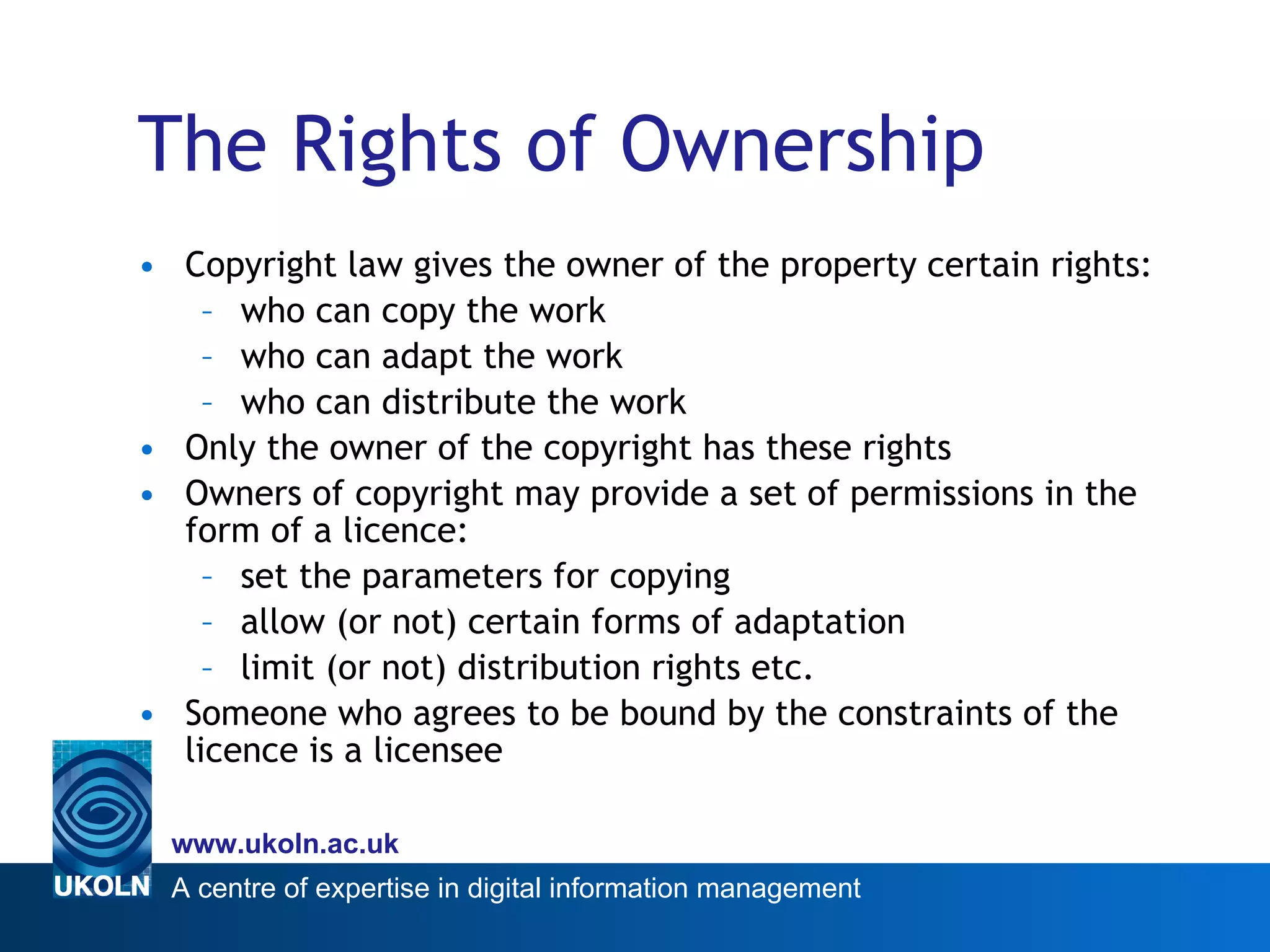The Rights of Ownership Copyright law gives the owner of the property certain rights: who can copy the work who can adapt the work who can distribute the work Only the owner of the copyright has these rights Owners of copyright may provide a set of permissions in the form of a licence: set the parameters for copying allow (or not) certain forms of adaptation limit (or not) distribution rights etc. Someone who agrees to be bound by the constraints of the licence is a licensee 