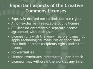 Important aspects of the Creative Commons Licenses   Expressly drafted not to limit fair use rights A non-exclusive, irrevocable public license CC licensor enters into a separate license agreement with each user License runs with the work, recipient may not apply technological measures or conditions that limit another recipients rights under the license No warranties License terminates immediately upon breach Licensor may withdraw the work at any time 