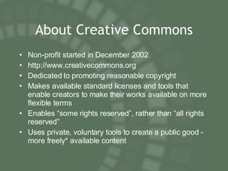 About Creative Commons Non-profit started in December 2002 http://www.creativecommons.org Dedicated to promoting reasonable copyright Makes available standard licenses and tools that enable creators to make their works available on more flexible terms Enables “some rights reserved”, rather than “all rights reserved” Uses private, voluntary tools to create a public good - more freely* available content 