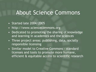 About Science Commons Started late 2004/2005 http://www.sciencecommons.org Dedicated to promoting the sharing of knowledge and learning in academics and the sciences Three project areas: publishing, data, socially responsible licensing Similar model to Creative Commons - standard licenses and tools to promote more humane, efficient & equitable access to scientific research 