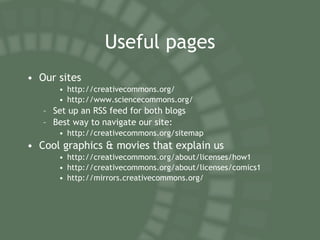 Useful pages Our sites http://creativecommons.org/ http://www.sciencecommons.org/ Set up an RSS feed for both blogs Best way to navigate our site: http://creativecommons.org/sitemap Cool graphics & movies that explain us http://creativecommons.org/about/licenses/how1 http://creativecommons.org/about/licenses/comics1 http://mirrors.creativecommons.org/ 