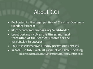 About CCi Dedicated to the legal porting of Creative Commons standard licenses http://creativecommons.org/worldwide/ Legal porting involves the literal and legal translation of the licenses suitable for the jurisdiction in question 18 jurisdictions have already ported our licenses In total, in talks with 70 jurisdictions about porting  http://iteamspace.creativecommons.org/wiki/Contact_info 
