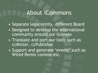 About iCommons Separate legal entity, different Board Designed to develop the international community around our licenses Translate and port our tools such as ccMixter, ccPublisher Support and generate ‘events’ such as Wired Remix contest etc. 