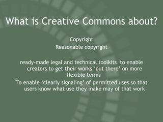 What is Creative Commons about? Copyright Reasonable copyright ready-made legal and technical toolkits  to enable creators to get their works ‘out there’ on more flexible terms  To enable ‘clearly signaling’ of permitted uses so that users know what use they make may of that work 