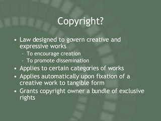 Copyright? Law designed to govern creative and expressive works To encourage creation To promote dissemination Applies to certain categories of works Applies automatically upon fixation of a creative work to tangible form Grants copyright owner a bundle of exclusive rights 