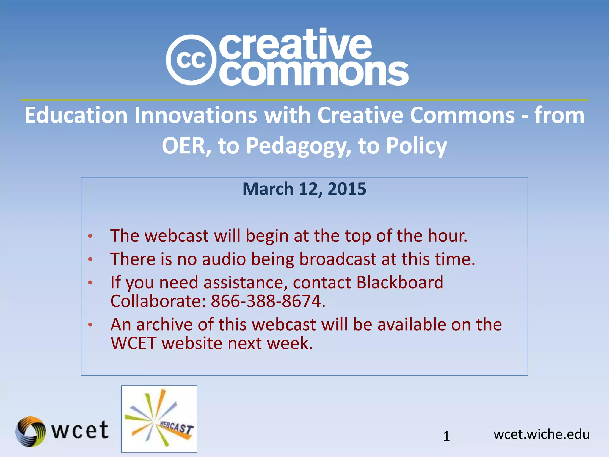 wcet.wiche.edu
Education Innovations with Creative Commons - from
OER, to Pedagogy, to Policy
March 12, 2015
• The webcast will begin at the top of the hour.
• There is no audio being broadcast at this time.
• If you need assistance, contact Blackboard
Collaborate: 866-388-8674.
• An archive of this webcast will be available on the
WCET website next week.
1
 