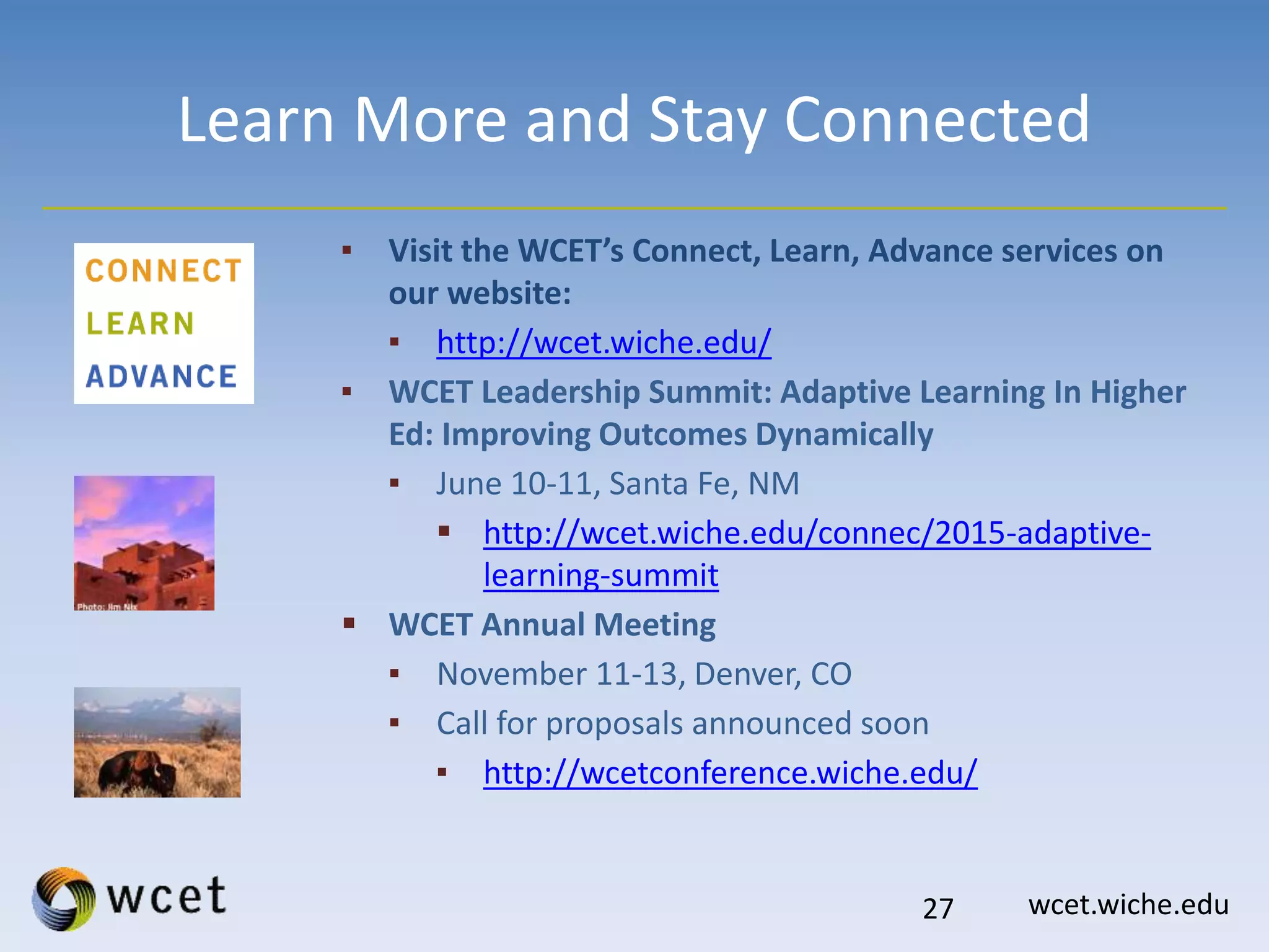 wcet.wiche.edu
Learn More and Stay Connected
▪ Visit the WCET’s Connect, Learn, Advance services on
our website:
▪ http://wcet.wiche.edu/
▪ WCET Leadership Summit: Adaptive Learning In Higher
Ed: Improving Outcomes Dynamically
▪ June 10-11, Santa Fe, NM
 http://wcet.wiche.edu/connec/2015-adaptive-
learning-summit
 WCET Annual Meeting
▪ November 11-13, Denver, CO
▪ Call for proposals announced soon
▪ http://wcetconference.wiche.edu/
27
 
