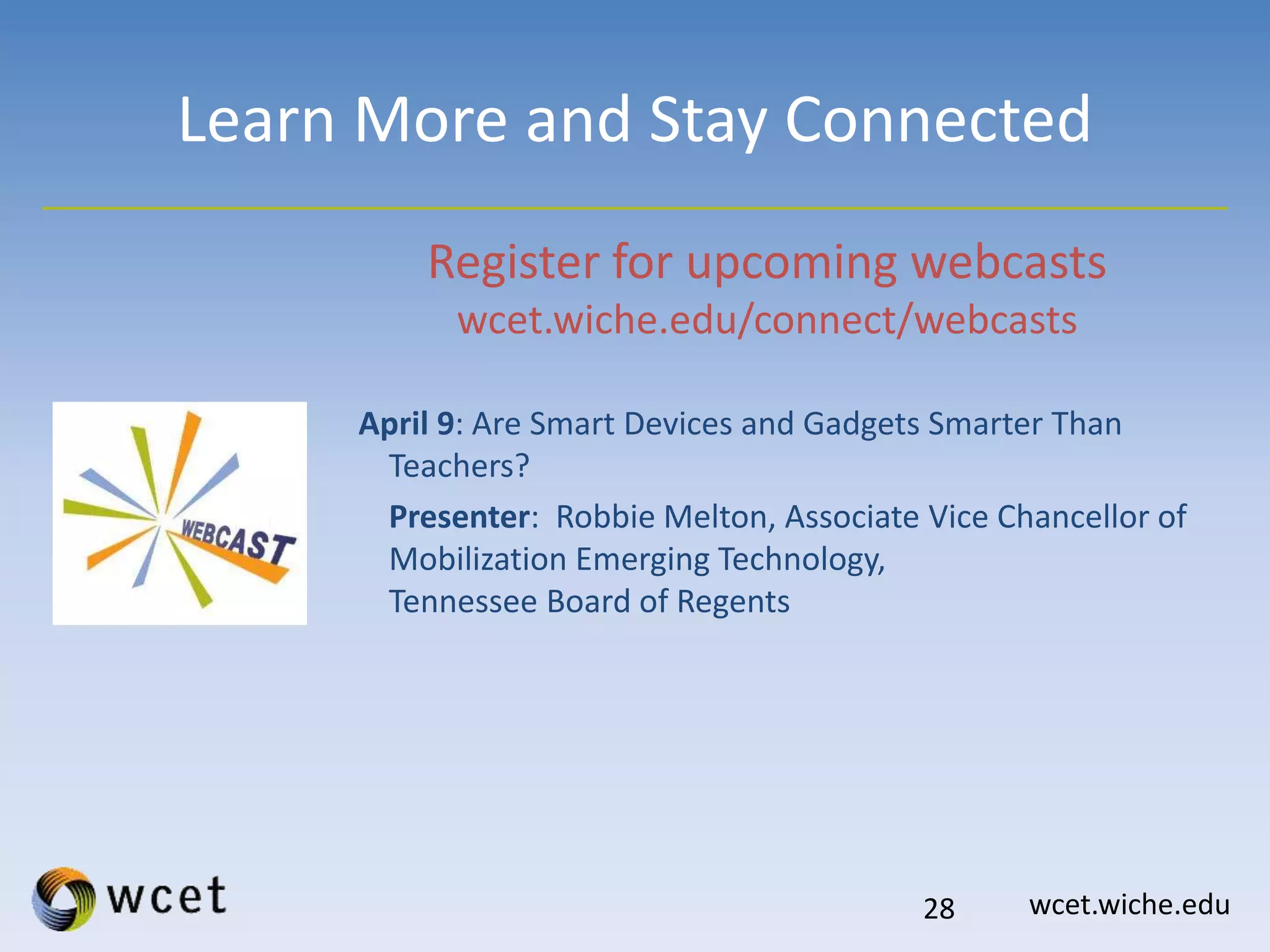 wcet.wiche.edu
Learn More and Stay Connected
Register for upcoming webcasts
wcet.wiche.edu/connect/webcasts
April 9: Are Smart Devices and Gadgets Smarter Than
Teachers?
Presenter: Robbie Melton, Associate Vice Chancellor of
Mobilization Emerging Technology,
Tennessee Board of Regents
28
 