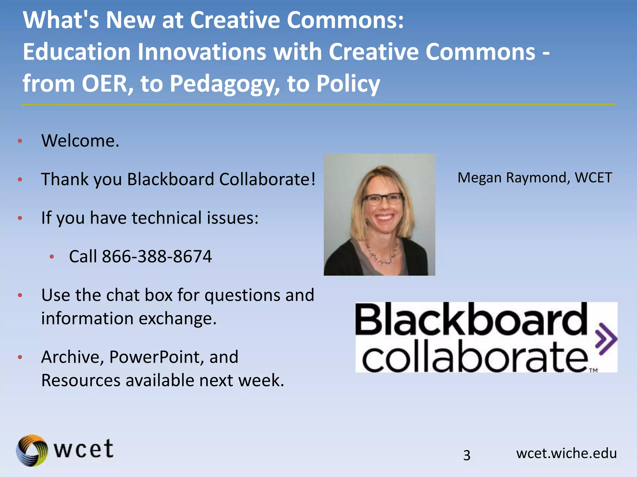 wcet.wiche.edu
What's New at Creative Commons:
Education Innovations with Creative Commons -
from OER, to Pedagogy, to Policy
• Welcome.
• Thank you Blackboard Collaborate!
• If you have technical issues:
• Call 866-388-8674
• Use the chat box for questions and
information exchange.
• Archive, PowerPoint, and
Resources available next week.
Megan Raymond, WCET
3
 