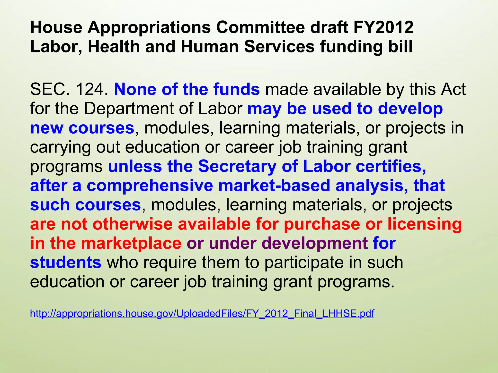 House Appropriations Committee draft FY2012 Labor, Health and Human Services funding bill SEC. 124.  None of the funds  made available by this Act for the Department of Labor  may be used to develop new courses , modules, learning materials, or projects in carrying out education or career job training grant programs  unless the Secretary of Labor certifies, after a comprehensive market-based analysis, that such courses , modules, learning materials, or projects  are not otherwise available for purchase or licensing in the marketplace  or under development  for students  who require them to participate in such education or career job training grant programs. ht tp://appropriations.house.gov/UploadedFiles/FY_2012_Final_LHHSE.pdf   