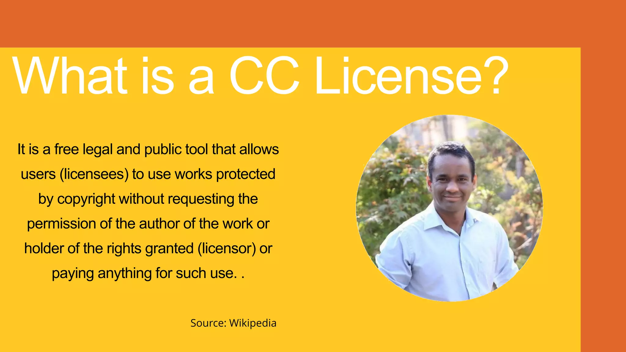 What is a CC License?
It is a free legal and public tool that allows
users (licensees) to use works protected
by copyright without requesting the
permission of the author of the work or
holder of the rights granted (licensor) or
paying anything for such use. .
Source: Wikipedia
 
