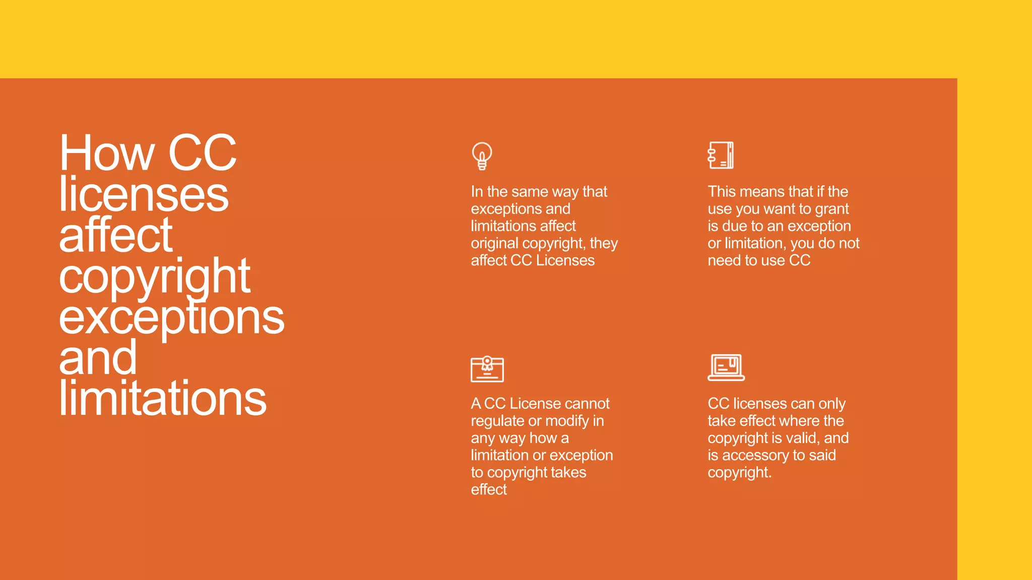 How CC
licenses
affect
copyright
exceptions
and
limitations
In the same way that
exceptions and
limitations affect
original copyright, they
affect CC Licenses
A CC License cannot
regulate or modify in
any way how a
limitation or exception
to copyright takes
effect
This means that if the
use you want to grant
is due to an exception
or limitation, you do not
need to use CC
CC licenses can only
take effect where the
copyright is valid, and
is accessory to said
copyright.
 