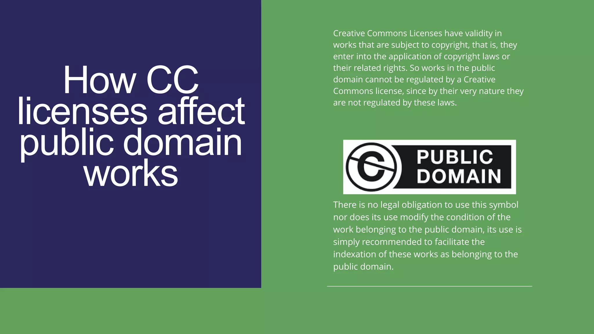 How CC
licenses affect
public domain
works
Creative Commons Licenses have validity in
works that are subject to copyright, that is, they
enter into the application of copyright laws or
their related rights. So works in the public
domain cannot be regulated by a Creative
Commons license, since by their very nature they
are not regulated by these laws.
There is no legal obligation to use this symbol
nor does its use modify the condition of the
work belonging to the public domain, its use is
simply recommended to facilitate the
indexation of these works as belonging to the
public domain.
 