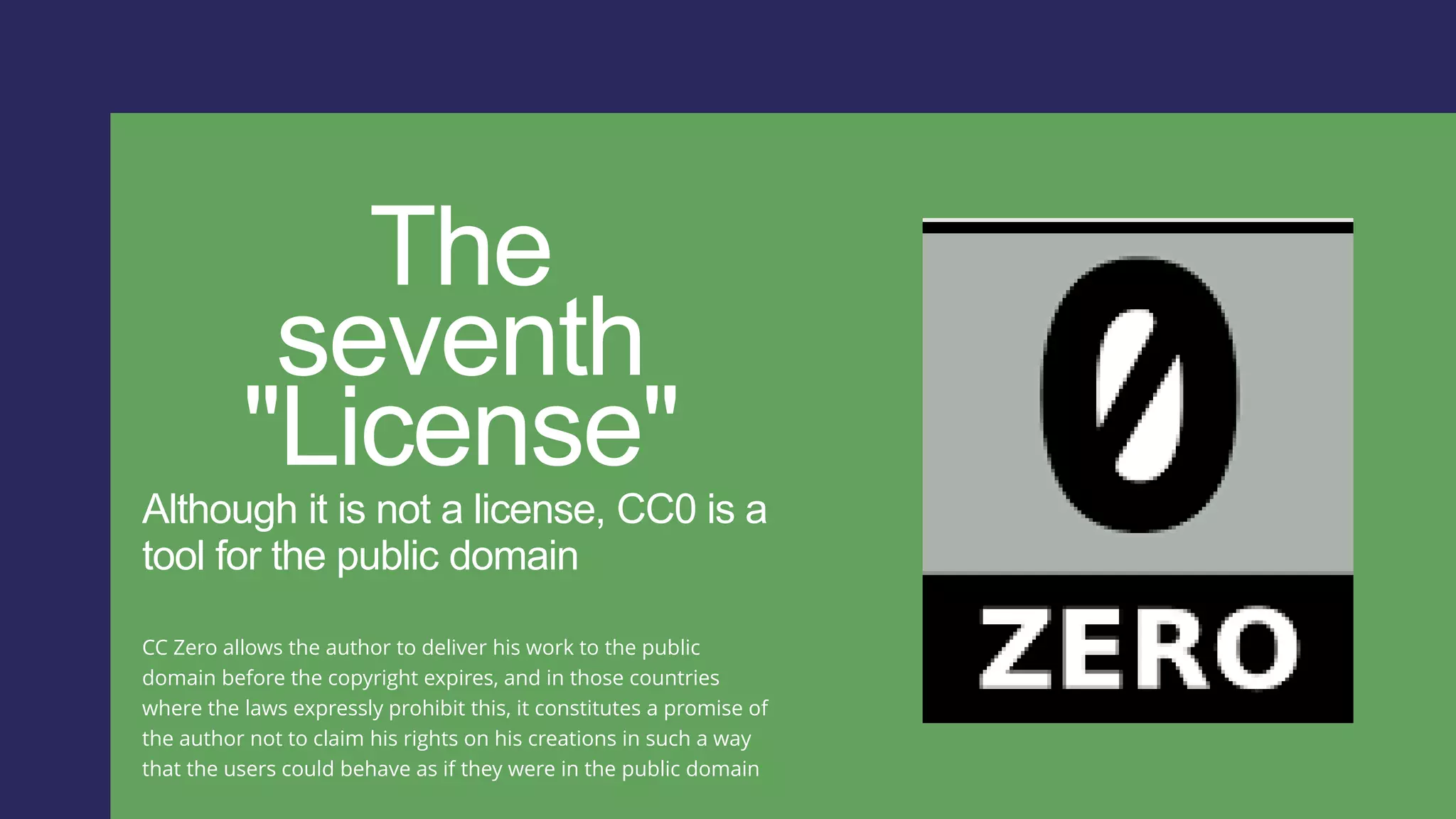 The
seventh
"License"
Although it is not a license, CC0 is a
tool for the public domain
CC Zero allows the author to deliver his work to the public
domain before the copyright expires, and in those countries
where the laws expressly prohibit this, it constitutes a promise of
the author not to claim his rights on his creations in such a way
that the users could behave as if they were in the public domain
 