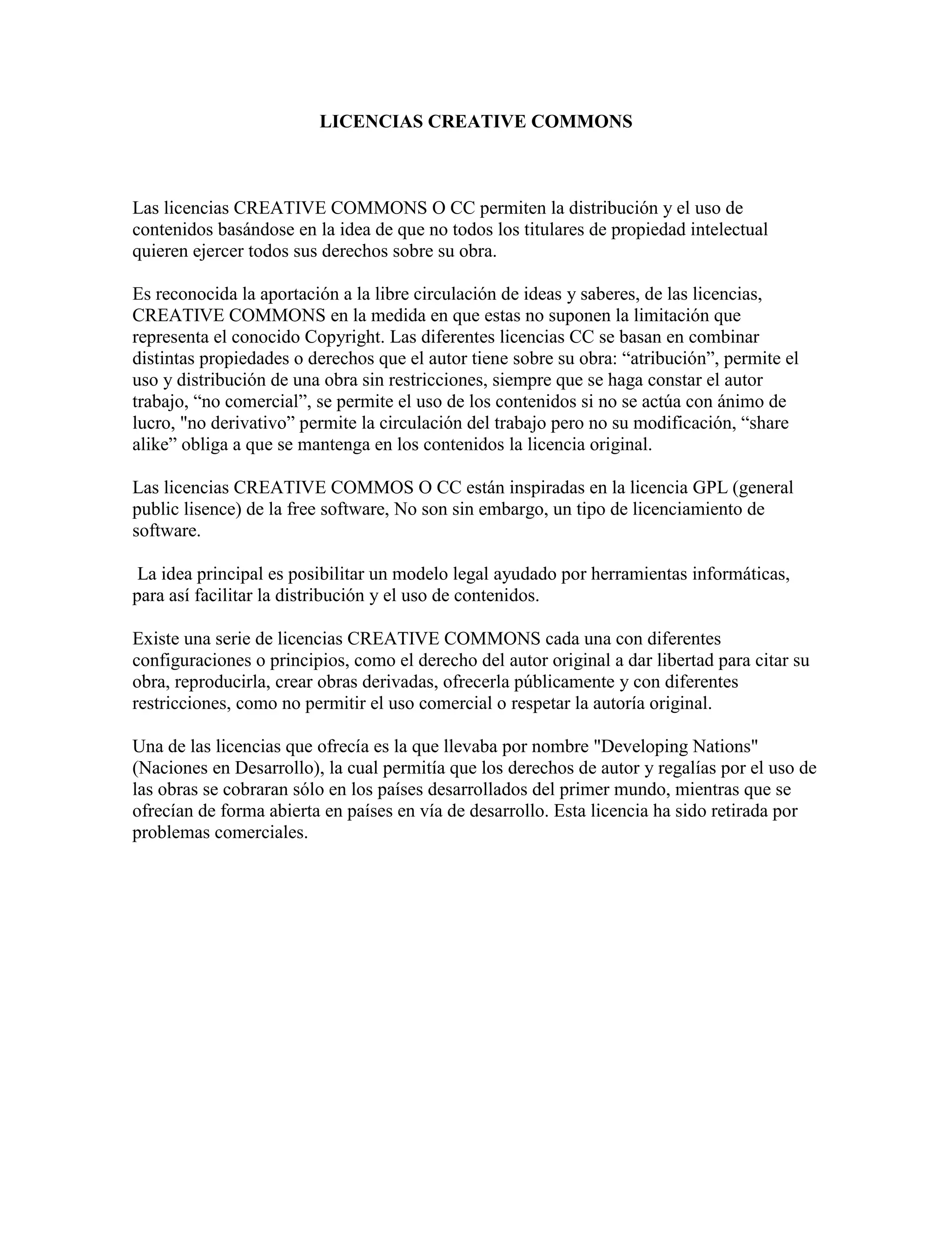 LICENCIAS CREATIVE COMMONS<br />Las licencias CREATIVE COMMONS O CC permiten la distribución y el uso de contenidos basándose en la idea de que no todos los titulares de propiedad intelectual quieren ejercer todos sus derechos sobre su obra.Es reconocida la aportación a la libre circulación de ideas y saberes, de las licencias, CREATIVE COMMONS en la medida en que estas no suponen la limitación que representa el conocido Copyright. Las diferentes licencias CC se basan en combinar distintas propiedades o derechos que el autor tiene sobre su obra: “atribución”, permite el uso y distribución de una obra sin restricciones, siempre que se haga constar el autor trabajo, “no comercial”, se permite el uso de los contenidos si no se actúa con ánimo de lucro, \"
no derivativo” permite la circulación del trabajo pero no su modificación, “share alike” obliga a que se mantenga en los contenidos la licencia original.<br />Las licencias CREATIVE COMMOS O CC están inspiradas en la licencia GPL (general public lisence) de la free software, No son sin embargo, un tipo de licenciamiento de software.<br /> La idea principal es posibilitar un modelo legal ayudado por herramientas informáticas, para así facilitar la distribución y el uso de contenidos.<br />Existe una serie de licencias CREATIVE COMMONS cada una con diferentes configuraciones o principios, como el derecho del autor original a dar libertad para citar su obra, reproducirla, crear obras derivadas, ofrecerla públicamente y con diferentes restricciones, como no permitir el uso comercial o respetar la autoría original.<br />Una de las licencias que ofrecía es la que llevaba por nombre \"
Developing Nations\"
 (Naciones en Desarrollo), la cual permitía que los derechos de autor y regalías por el uso de las obras se cobraran sólo en los países desarrollados del primer mundo, mientras que se ofrecían de forma abierta en países en vía de desarrollo. Esta licencia ha sido retirada por problemas comerciales.<br />