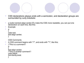  CSS declarations always ends with a semicolon, and declaration groups are
surrounded by curly brackets:
 p {color:red;text-align:center;}To make the CSS more readable, you can put one
declaration on each line, like this:
 Example
 p
{
color:red;
text-align:center;
}
CSS Comments
 A CSS comment begins with "/*", and ends with "*/", like this:
 /*This is a comment*/
p
{
text-align:center;
/*This is another comment*/
color:black;
font-family:arial;
}
 