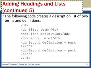 • The following code creates a description list of two
terms and definitions:
<dl>
<dt>First term</dt>
<dd>First definition</dd>
<dt>Second term</dt>
<dd>Second definition – part
1</dd>
<dd>Second definition – part
2</dd>
</dl>
Chapter 3: Enhancing a Website with Links and Images 35
Adding Headings and Lists
(continued 5)
 