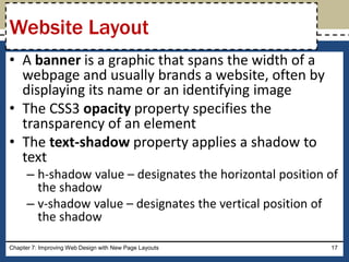 • A banner is a graphic that spans the width of a
webpage and usually brands a website, often by
displaying its name or an identifying image
• The CSS3 opacity property specifies the
transparency of an element
• The text-shadow property applies a shadow to
text
– h-shadow value – designates the horizontal position of
the shadow
– v-shadow value – designates the vertical position of
the shadow
Chapter 7: Improving Web Design with New Page Layouts 17
Website Layout
 