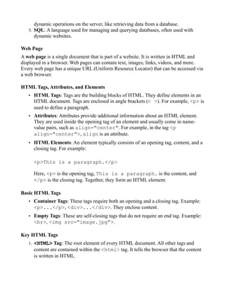 dynamic operations on the server, like retrieving data from a database.
5. SQL: A language used for managing and querying databases, often used with
dynamic websites.
Web Page
A web page is a single document that is part of a website. It is written in HTML and
displayed in a browser. Web pages can contain text, images, links, videos, and more.
Every web page has a unique URL (Uniform Resource Locator) that can be accessed via
a web browser.
HTML Tags, Attributes, and Elements
• HTML Tags: Tags are the building blocks of HTML. They define elements in an
HTML document. Tags are enclosed in angle brackets (< >). For example, <p> is
used to define a paragraph.
• Attributes: Attributes provide additional information about an HTML element.
They are used inside the opening tag of an element and usually come in name-
value pairs, such as align="center". For example, in the tag <p
align="center">, align is an attribute.
• HTML Elements: An element typically consists of an opening tag, content, and a
closing tag. For example:
<p>This is a paragraph.</p>
Here, <p> is the opening tag, This is a paragraph. is the content, and
</p> is the closing tag. Together, they form an HTML element.
Basic HTML Tags
• Container Tags: These tags require both an opening and a closing tag. Example:
<p>...</p>, <div>...</div>. They enclose content.
• Empty Tags: These are self-closing tags that do not require an end tag. Example:
<br>, <img src="image.jpg">.
Key HTML Tags
1. <HTML> Tag: The root element of every HTML document. All other tags and
content are contained within the <html> tag. It tells the browser that the content
is written in HTML.
 