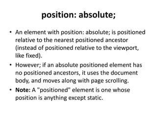 position: absolute;
• An element with position: absolute; is positioned
relative to the nearest positioned ancestor
(instead of positioned relative to the viewport,
like fixed).
• However; if an absolute positioned element has
no positioned ancestors, it uses the document
body, and moves along with page scrolling.
• Note: A "positioned" element is one whose
position is anything except static.
 