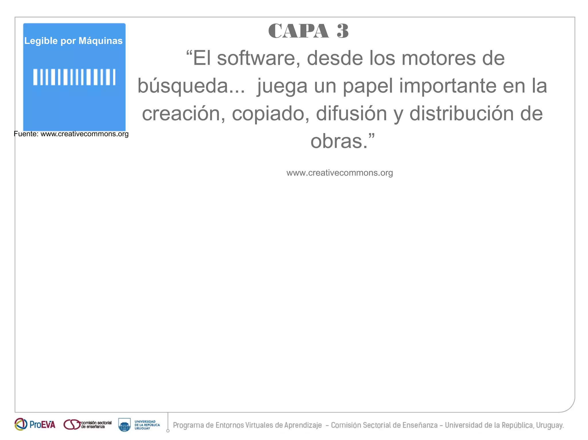 Legible por Máquinas 
Fuente: www.creativecommons.org 
CAPA 3 
“El software, desde los motores de 
búsqueda... juega un papel importante en la 
creación, copiado, difusión y distribución de 
obras.” 
www.creativecommons.org 
 
