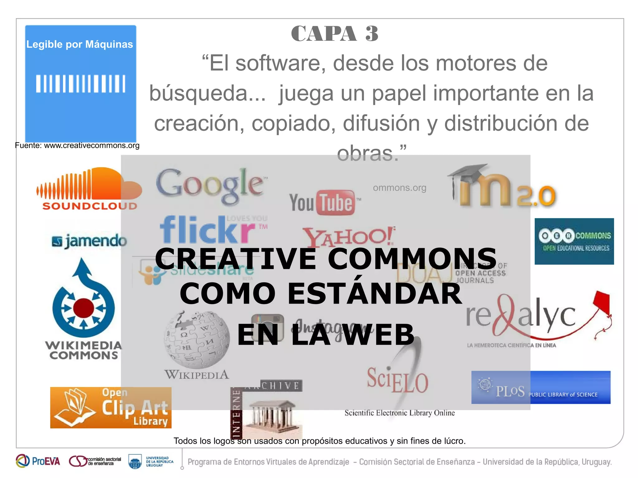 Legible por Máquinas 
Fuente: www.creativecommons.org 
CAPA 3 
“El software, desde los motores de 
búsqueda... juega un papel importante en la 
creación, copiado, difusión y distribución de 
obras.” 
www.creativecommons.org 
CREATIVE COMMONS 
COMO ESTÁNDAR 
EN LA WEB 
Todos los logos son usados con propósitos educativos y sin fines de lúcro. 
 