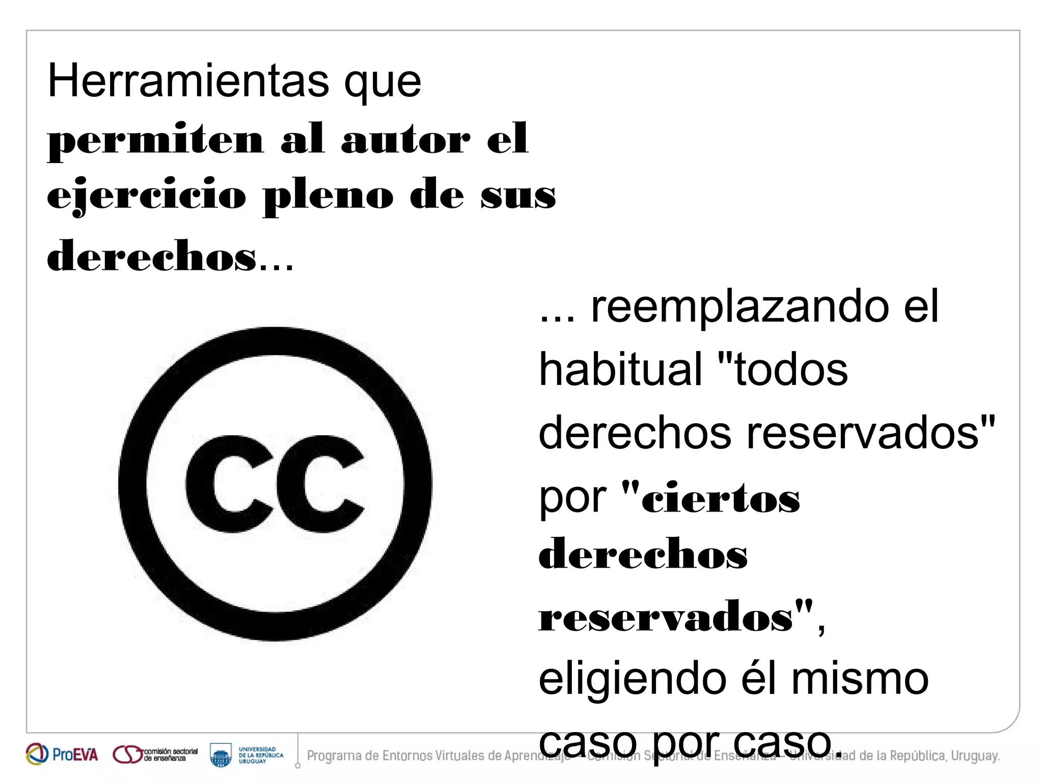 Herramientas que 
permiten al autor el 
ejercicio pleno de sus 
derechos... 
... reemplazando el 
habitual "todos 
derechos reservados" 
por "ciertos 
derechos 
reservados", 
eligiendo él mismo 
caso por caso. 
 