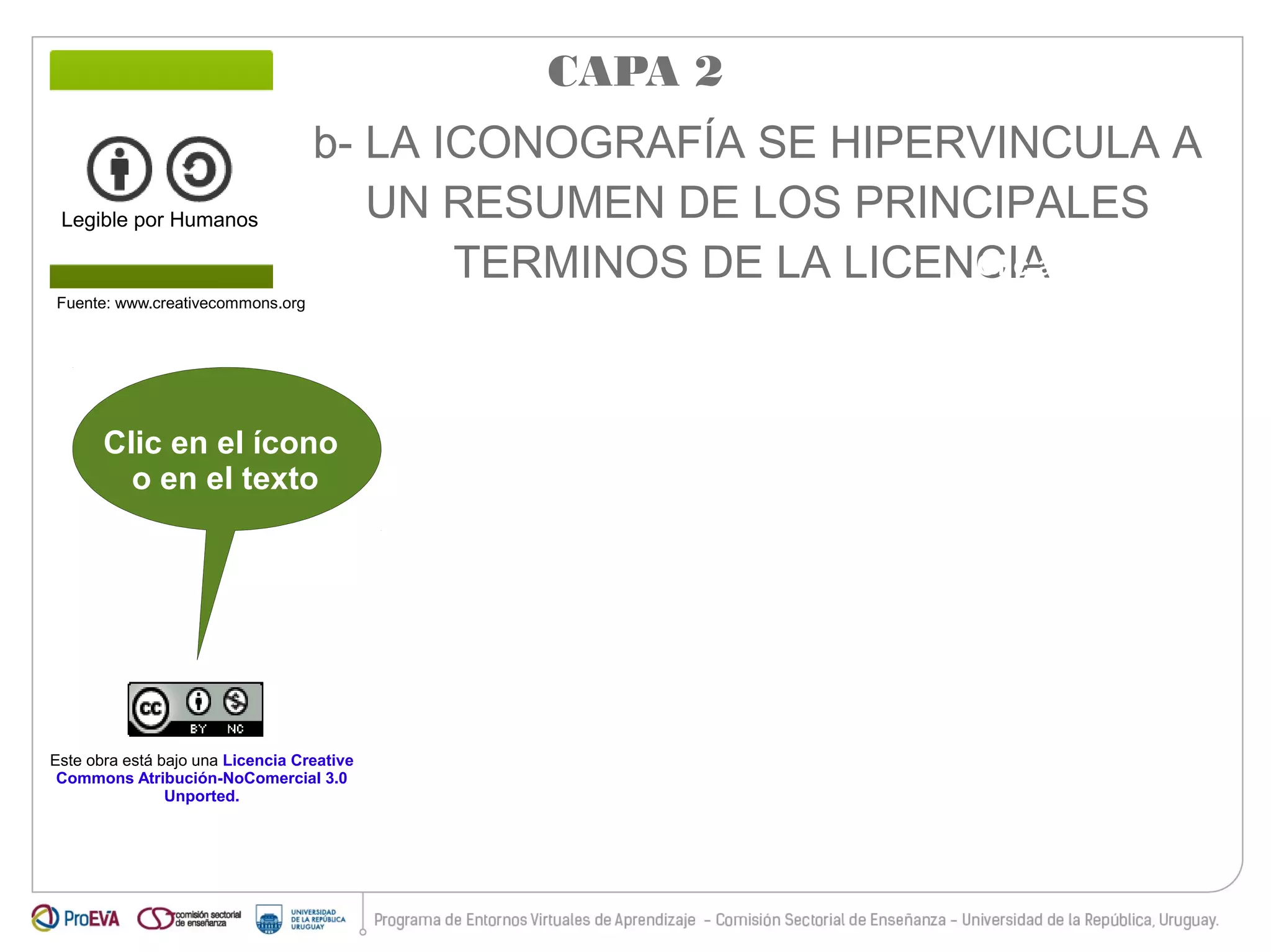 b- LA ICONOGRAFÍA SE HIPERVINCULA A 
UN RESUMEN DE LOS PRINCIPALES 
TERMINOS DE LA LICENCIA 
Legible por Humanos 
Fuente: www.creativecommons.org 
Clic en el ícono 
o en el texto 
Este obra está bajo una Licencia Creative 
Commons Atribución-NoComercial 3.0 
Unported. 
CAPA 2 
Clic aquí para 
ingresar al texto 
legal completo 
 