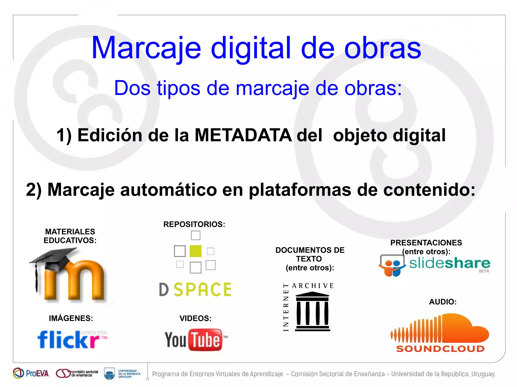 Marcaje digital de obras 
Dos tipos de marcaje de obras: 
1) Edición de la METADATA del objeto digital 
2) Marcaje automático en plataformas de contenido: 
PRESENTACIONES 
(entre otros): 
MATERIALES 
EDUCATIVOS: 
IMÁGENES: 
VIDEOS: 
AUDIO: 
DOCUMENTOS DE 
TEXTO 
(entre otros): 
REPOSITORIOS: 
 